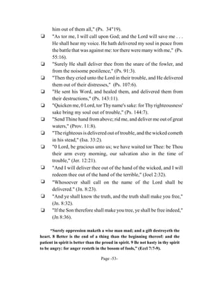 him out of them all," (Ps. 34"19).
‘      "As tor me, I will call upon God; and the Lord will save me . . .
       He shall hear my voice. He hath delivered my soul in peace from
       the battle that was against me: tor there were many with me," (Ps.
       55:16).
‘      "Surely He shall deliver thee from the snare of the fowler, and
       from the noisome pestilence," (Ps. 91:3).
‘      "Then they cried unto the Lord in their trouble, and He delivered
       them out of their distresses," (Ps. 107:6).
‘      "He sent his Word, and healed them, and delivered them from
       their destructions," (Ps. 143:11).
‘      "Quicken me, 0 Lord, tor Thy name's sake: for Thy righteousness'
       sake bring my soul out of trouble," (Ps. 144:7).
‘      "Send Thine hand from above; rid me, and deliver me out of great
       waters," (Prov. 11:8).
‘      "The righteous is delivered out of trouble, and the wicked cometh
       in his stead," (Isa. 33:2).
‘      "0 Lord, be gracious unto us; we have waited tor Thee: be Thou
       their arm every morning, our salvation also in the time of
       trouble," (Jer. 12:21).
‘      "And I will deliver thee out of the hand of the wicked, and I will
       redeem thee out of the hand of the terrible," (Joel 2:32).
‘      "Whosoever shall call on the name of the Lord shall be
       delivered." (Jn. 8:23).
‘      "And ye shall know the truth, and the truth shall make you free,"
       (Jn. 8:32).
‘      "If the Son therefore shall make you tree, ye shall be free indeed,"
       (Jn 8:36).

      “Surely oppression maketh a wise man mad; and a gift destroyeth the
heart. 8 Better is the end of a thing than the beginning thereof: and the
patient in spirit is better than the proud in spirit. 9 Be not hasty in thy spirit
to be angry: for anger resteth in the bosom of fools,” (Eccl 7:7-9).

                                   Page -53-
 