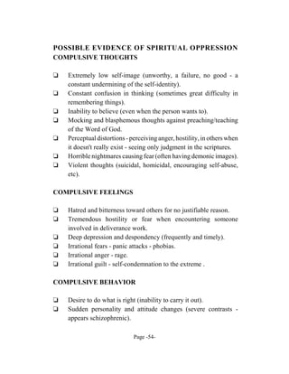 POSSIBLE EVIDENCE OF SPIRITUAL OPPRESSION
COMPULSIVE THOUGHTS

‘   Extremely low self-image (unworthy, a failure, no good - a
    constant undermining of the self-identity).
‘   Constant confusion in thinking (sometimes great difficulty in
    remembering things).
‘   Inability to believe (even when the person wants to).
‘   Mocking and blasphemous thoughts against preaching/teaching
    of the Word of God.
‘   Perceptual distortions - perceiving anger, hostility, in others when
    it doesn't really exist - seeing only judgment in the scriptures.
‘   Horrible nightmares causing fear (often having demonic images).
‘   Violent thoughts (suicidal, homicidal, encouraging self-abuse,
    etc).

COMPULSIVE FEELINGS

‘   Hatred and bitterness toward others for no justifiable reason.
‘   Tremendous hostility or fear when encountering someone
    involved in deliverance work.
‘   Deep depression and despondency (frequently and timely).
‘   Irrational fears - panic attacks - phobias.
‘   Irrational anger - rage.
‘   Irrational guilt - self-condemnation to the extreme .

COMPULSIVE BEHAVIOR

‘   Desire to do what is right (inability to carry it out).
‘   Sudden personality and attitude changes (severe contrasts -
    appears schizophrenic).

                              Page -54-
 