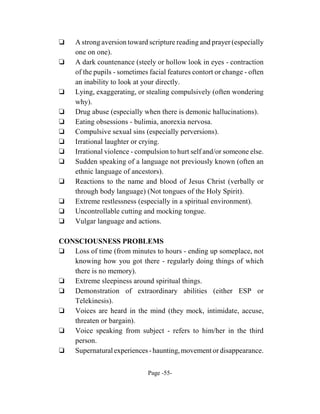 ‘    A strong aversion toward scripture reading and prayer (especially
     one on one).
‘    A dark countenance (steely or hollow look in eyes - contraction
     of the pupils - sometimes facial features contort or change - often
     an inability to look at your directly.
‘    Lying, exaggerating, or stealing compulsively (often wondering
     why).
‘    Drug abuse (especially when there is demonic hallucinations).
‘    Eating obsessions - bulimia, anorexia nervosa.
‘    Compulsive sexual sins (especially perversions).
‘    Irrational laughter or crying.
‘    Irrational violence - compulsion to hurt self and/or someone else.
‘    Sudden speaking of a language not previously known (often an
     ethnic language of ancestors).
‘    Reactions to the name and blood of Jesus Christ (verbally or
     through body language) (Not tongues of the Holy Spirit).
‘    Extreme restlessness (especially in a spiritual environment).
‘    Uncontrollable cutting and mocking tongue.
‘    Vulgar language and actions.

CONSCIOUSNESS PROBLEMS
‘ Loss of time (from minutes to hours - ending up someplace, not
   knowing how you got there - regularly doing things of which
   there is no memory).
‘ Extreme sleepiness around spiritual things.
‘ Demonstration of extraordinary abilities (either ESP or
   Telekinesis).
‘ Voices are heard in the mind (they mock, intimidate, accuse,
   threaten or bargain).
‘ Voice speaking from subject - refers to him/her in the third
   person.
‘ Supernatural experiences - haunting, movement or disappearance.


                              Page -55-
 
