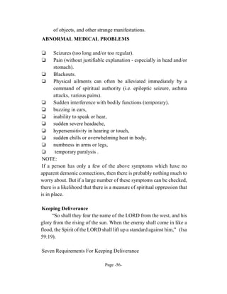 of objects, and other strange manifestations.
ABNORMAL MEDICAL PROBLEMS

‘      Seizures (too long and/or too regular).
‘      Pain (without justifiable explanation - especially in head and/or
       stomach).
 ‘ Blackouts.
 ‘ Physical ailments can often be alleviated immediately by a
       command of spiritual authority (i.e. epileptic seizure, asthma
       attacks, various pains).
 ‘ Sudden interference with bodily functions (temporary).
 ‘ buzzing in ears,
 ‘ inability to speak or hear,
 ‘ sudden severe headache,
 ‘ hypersensitivity in hearing or touch,
 ‘ sudden chills or overwhelming heat in body,
 ‘ numbness in arms or legs,
 ‘      temporary paralysis .
 NOTE:
 If a person has only a few of the above symptoms which have no
apparent demonic connections, then there is probably nothing much to
worry about. But if a large number of these symptoms can be checked,
there is a likelihood that there is a measure of spiritual oppression that
is in place.

 Keeping Deliverance
     “So shall they fear the name of the LORD from the west, and his
glory from the rising of the sun. When the enemy shall come in like a
flood, the Spirit of the LORD shall lift up a standard against him,” (Isa
59:19).

Seven Requirements For Keeping Deliverance

                                Page -56-
 