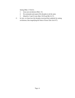fasting (Matt. 17:20,21).
     1.    Jesus cast out demons (Matt. 12).
     2.    He commands and expects His disciples to do the same.
     3.    (Read Lk. 9 and 10, also Matt. 28:20 and Mk 16:17).
C.   In Acts, we learn how the disciples exercised their authority by casting
     out demons, thus magnifying the Name of Jesus! (See Acts 8:7).




                               Page -4-
 