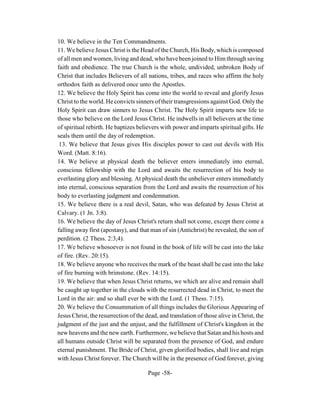 10. We believe in the Ten Commandments.
11. We believe Jesus Christ is the Head of the Church, His Body, which is composed
of all men and women, living and dead, who have been joined to Him through saving
faith and obedience. The true Church is the whole, undivided, unbroken Body of
Christ that includes Believers of all nations, tribes, and races who affirm the holy
orthodox faith as delivered once unto the Apostles.
12. We believe the Holy Spirit has come into the world to reveal and glorify Jesus
Christ to the world. He convicts sinners of their transgressions against God. Only the
Holy Spirit can draw sinners to Jesus Christ. The Holy Spirit imparts new life to
those who believe on the Lord Jesus Christ. He indwells in all believers at the time
of spiritual rebirth. He baptizes believers with power and imparts spiritual gifts. He
seals them until the day of redemption.
 13. We believe that Jesus gives His disciples power to cast out devils with His
Word. (Matt. 8:16).
14. We believe at physical death the believer enters immediately into eternal,
conscious fellowship with the Lord and awaits the resurrection of his body to
everlasting glory and blessing. At physical death the unbeliever enters immediately
into eternal, conscious separation from the Lord and awaits the resurrection of his
body to everlasting judgment and condemnation.
15. We believe there is a real devil, Satan, who was defeated by Jesus Christ at
Calvary. (1 Jn. 3:8).
16. We believe the day of Jesus Christ's return shall not come, except there come a
falling away first (apostasy), and that man of sin (Antichrist) be revealed, the son of
perdition. (2 Thess. 2:3,4).
17. We believe whosoever is not found in the book of life will be cast into the lake
of fire. (Rev. 20:15).
18. We believe anyone who receives the mark of the beast shall be cast into the lake
of fire burning with brimstone. (Rev. 14:15).
19. We believe that when Jesus Christ returns, we which are alive and remain shall
be caught up together in the clouds with the resurrected dead in Christ, to meet the
Lord in the air: and so shall ever be with the Lord. (1 Thess. 7:15).
20. We believe the Consummation of all things includes the Glorious Appearing of
Jesus Christ, the resurrection of the dead, and translation of those alive in Christ, the
judgment of the just and the unjust, and the fulfillment of Christ's kingdom in the
new heavens and the new earth. Furthermore, we believe that Satan and his hosts and
all humans outside Christ will be separated from the presence of God, and endure
eternal punishment. The Bride of Christ, given glorified bodies, shall live and reign
with Jesus Christ forever. The Church will be in the presence of God forever, giving

                                       Page -58-
 