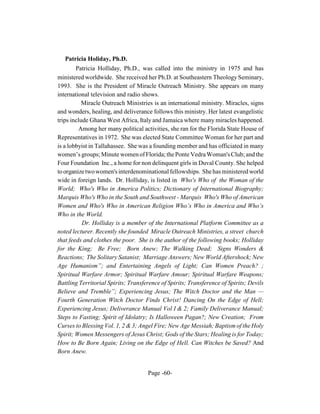 Patricia Holiday, Ph.D.
        Patricia Holliday, Ph.D., was called into the ministry in 1975 and has
ministered worldwide. She received her Ph.D. at Southeastern Theology Seminary,
1993. She is the President of Miracle Outreach Ministry. She appears on many
international television and radio shows.
           Miracle Outreach Ministries is an international ministry. Miracles, signs
and wonders, healing, and deliverance follows this ministry. Her latest evangelistic
trips include Ghana West Africa, Italy and Jamaica where many miracles happened.
         Among her many political activities, she ran for the Florida State House of
Representatives in 1972. She was elected State Committee Woman for her part and
is a lobbyist in Tallahassee. She was a founding member and has officiated in many
women’s groups; Minute women of Florida; the Ponte Vedra Woman's Club; and the
Four Foundation Inc., a home for non delinquent girls in Duval County. She helped
to organize two women's interdenominational fellowships. She has ministered world
wide in foreign lands. Dr. Holliday, is listed in Who's Who of the Woman of the
World; Who's Who in America Politics; Dictionary of International Biography;
Marquis Who's Who in the South and Southwest - Marquis Who's Who of American
Women and Who's Who in American Religion Who’s Who in America and Who’s
Who in the World.
           Dr. Holliday is a member of the International Platform Committee as a
noted lecturer. Recently she founded Miracle Outreach Ministries, a street church
that feeds and clothes the poor. She is the author of the following books; Holliday
for the King; Be Free; Born Anew; The Walking Dead; Signs Wonders &
Reactions; The Solitary Satanist; Marriage Answers; New World Aftershock; New
Age Humanism”; and Entertaining Angels of Light; Can Women Preach? ;
Spiritual Warfare Armor; Spiritual Warfare Amour; Spiritual Warfare Weapons;
Battling Territorial Spirits; Transference of Spirits; Transference of Spirits; Devils
Believe and Tremble”; Experiencing Jesus; The Witch Doctor and the Man —
Fourth Generation Witch Doctor Finds Christ! Dancing On the Edge of Hell;
Experiencing Jesus; Deliverance Manual Vol I & 2; Family Deliverance Manual;
Steps to Fasting; Spirit of Idolatry; Is Halloween Pagan?; New Creation; From
Curses to Blessing Vol. 1, 2 & 3; Angel Fire; New Age Messiah; Baptism of the Holy
Spirit; Women Messengers of Jesus Christ; Gods of the Stars; Healing is for Today;
How to Be Born Again; Living on the Edge of Hell. Can Witches be Saved? And
Born Anew.


                                     Page -60-
 