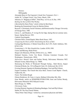 Sources:
      Bibliography
Alexander Bruce in The Expositor’s Greek New Testament (Vol. 1.
Arditti, M. "A Pagan Vision", Gay Times. March, 1996.
Atkinson, D. "Begging to Differ", Third Way. vol.18, no.10, Dec. 1995.
Battling the Host of Hell, Win Worley
(:Bewitched by Harry Potter,” article written by Berit Kjos)
Breaking the Generational Curses by Marilyn Hickey
Boswell, J. Christianity, Social Tolerance, and Homosexuality. Chicago: University
of Chicago Press, 1980.
Calver, C., and Meadows, P. Living On the Edge, Spring Harvest seminar notes.
Sussex: Spring Harvest, 1993.
Catholic Encyclopedia
Christian Ethics. Grand Rapids: Baker Book House, 1993.
Conquering the Hosts of Hell; Demolishing the Hosts of Hell;
Cutting Edge Ministries ,11 Robert Toner Blvd., Ste 5-393 , North Attleboro, MA
02763-1156.
Countryman, L. W. Dirt, Greed & Sex. London: SCM, 1989.
Curses and Blessing, Derek Prince
Deeper Life Ministries, PO Box 45930, B. R., La., 70095
Defeated Enemies, Corrie Ten Boom. Christian Literature Crusade, Fort
Washington, Pennsylvania, 19034.
Deliverance Manual, Gene and Earline Moody, Deliverance Ministries 9852
Hillyard Avenue, Baton Rouge, La. 70809,
Destroying the Works of Witchcraft Through Fasting , Ruth Brown, Impact
Christian B Books, Inc. 332 Leffingwell, Suite 101, Kirkwood, Mo. 63122.
Evicting Demonic Squatters & Breaking Bondages, Noel and Phyl Gibson
Eugene Goodman, The Church that Jesus Built, Turners Creek Baptist Church,
Yadkinville, NC.
Frazer, The Golden Bough
Glenna Henderson, My Name is Legion, Bethany Fellowship, Min. Min.
Gene Moody- article on DEMONBUSTERS.COM; Gene and Earline Moody,
Deliverance Ministries 9852 Hillyard Avenue
Baton Rouge, La. 70809,
Christianity Today
Evicting Demonic Squatters & Breaking Bondages, Noel and Phyl Gibson
Hallett, M. The 'Gay Church' Debate.
“Harry Potter Takes Drugs,” written by a anonymous physician and father.

                                   Page -61-
 