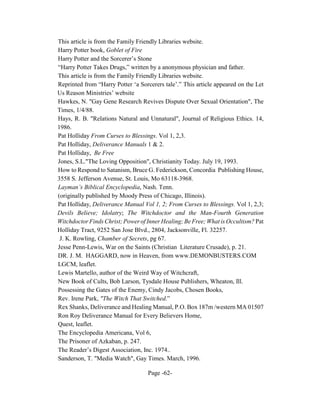 This article is from the Family Friendly Libraries website.
Harry Potter book, Goblet of Fire
Harry Potter and the Sorcerer’s Stone
“Harry Potter Takes Drugs,” written by a anonymous physician and father.
This article is from the Family Friendly Libraries website.
Reprinted from “Harry Potter ‘a Sorcerers tale’.” This article appeared on the Let
Us Reason Ministries’ website
Hawkes, N. "Gay Gene Research Revives Dispute Over Sexual Orientation", The
Times, 1/4/88.
Hays, R. B. "Relations Natural and Unnatural", Journal of Religious Ethics. 14,
1986.
Pat Holliday From Curses to Blessings. Vol 1, 2,3.
Pat Holliday, Deliverance Manuals 1 & 2.
Pat Holliday, Be Free
Jones, S.L."The Loving Opposition", Christianity Today. July 19, 1993.
How to Respond to Satanism, Bruce G. Federickson, Concordia Publishing House,
3558 S. Jefferson Avenue, St. Louis, Mo 63118-3968.
Layman’s Biblical Encyclopedia, Nash. Tenn.
(originally published by Moody Press of Chicago, Illinois).
Pat Holliday, Deliverance Manual Vol 1, 2; From Curses to Blessings. Vol 1, 2,3;
Devils Believe; Idolatry; The Witchdoctor and the Man-Fourth Generation
Witchdoctor Finds Christ; Power of Inner Healing; Be Free; What is Occultism? Pat
Holliday Tract, 9252 San Jose Blvd., 2804, Jacksonville, Fl. 32257.
 J. K. Rowling, Chamber of Secrets, pg 67.
Jesse Penn-Lewis, War on the Saints (Christian Literature Crusade), p. 21.
DR. J. M. HAGGARD, now in Heaven, from www.DEMONBUSTERS.COM
LGCM, leaflet.
Lewis Martello, author of the Weird Way of Witchcraft,
New Book of Cults, Bob Larson, Tysdale House Publishers, Wheaton, Ill.
Possessing the Gates of the Enemy, Cindy Jacobs, Chosen Books,
Rev. Irene Park, "The Witch That Switched.”
Rex Shanks, Deliverance and Healing Manual, P.O. Box 187m /western MA 01507
Ron Roy Deliverance Manual for Every Believers Home,
Quest, leaflet.
The Encyclopedia Americana, Vol 6,
The Prisoner of Azkaban, p. 247.
The Reader’s Digest Association, Inc. 1974..
Sanderson, T. "Media Watch", Gay Times. March, 1996.

                                    Page -62-
 