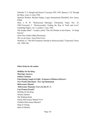Schmidt, T. E. Straight and Narrow? Leicester: IVP, 1995. Spencer, J. R. Through
the Maze. issue 12, June 1994.
Spiritual Warfare, Michael Harper, Logos International Plainfield, New Jersey,
07060
Stott, J. R. W. "Homosexual Marriage", Christianity Today. Nov. 22,
1985.Townsend, C. "Homosexuality: Finding the Way of Truth and Love",
Cambridge Papers, vol. 3, number 2, June 1994.
The Sunday Mails” - London, article “The UK Witches to Get Grants, To Study
Sorcery”
(from New Under's Bible Dictionary)
War on the Saints; Jesse Penn-Lewis
Wenham, G. "The Old Testament Attitude to Homosexuality," Expository Times.
102, 1990-1991




Other books by the author

Holliday for the King
Marriage Answers
Solitary Satanist
Entertaining Angels of Light - Exposure of Rebecca Brown’s
New World Aftershock - New Age Humanism
Deliverance Manual
Deliverance Manuals, Vol. I, II, III, IV, V.
Can Women Preach?
Holliday for the King
Solitary Satanist
The Walking Dead
Family Deliverance Manual Vol I
Children Deliverance Manual I
Steps to Fasting
Spirit of Idolatry

                                   Page -63-
 