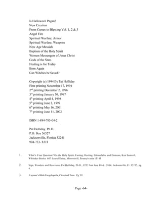Is Halloween Pagan?
     New Creation
     From Curses to Blessing Vol. 1, 2 & 3
     Angel Fire
     Spiritual Warfare, Armor
     Spiritual Warfare, Weapons
     New Age Messiah
     Baptism of the Holy Spirit
     Women Messengers of Jesus Christ
     Gods of the Stars
     Healing is for Today
     Born Again
     Can Witches be Saved?

     Copyright (c) 1994 By Pat Holliday
     First printing November 17, 1994
     2nd printing December 2, 1996
     3rd printing January 30, 1997
     4th printing April 4, 1998
     5th printing June 2, 1999
     6th printing May 16, 2001
     7th printing June 11, 2002

     ISBN 1-884-785-04-2

     Pat Holliday, Ph.D.
     P.O. Box 56527
     Jacksonville, Florida 32241
     904-733- 8318



1.   W hat’s Your Question? On the Holy Spirit, Fasting, Healing, Glossolalia, and Demons, Ken Sumrall,
     W hitaker Books 607 Laurel Drive, Monroevill, Pennsylvania 15145

2.   Sign, W onders and Reactions, Pat Holliday, Ph.D., 9252 San Jose Blvd., 2804, Jacksonville, Fl. 32257, pg.
     4.

3.   Layman’s Bible Encyclopedia, Cleveland Tenn. Pg `95




                                                Page -64-
 