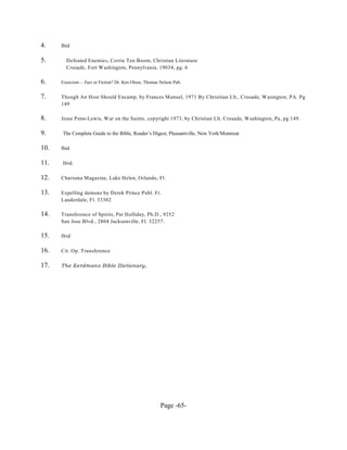 4.    Ibid

5.      Defeated Enemies, Corrie Ten Boom, Christian Literature
        Crusade, Fort W ashington, Pennylvania, 19034, pg. 6

6.    Exorcism— Fact or Fiction? Dr. Ken Olson, Thomas Nelson Pub.


7.    Though An Host Should Encamp, by Frances Manuel, 1971 By Chrisitian Llt., Crusade, W asington, PA. Pg
      149

8.    Jesse Penn-Lewis, W ar on the Saints, copyright 1973, by Christian Llt. Crusade, W ashington, Pa, pg 149.

9.    The Complete Guide to the Bible, Reader’s Digest, Pleasantville, New York/Montreat

10.   Ibid

11.   Ibid.

12.   Charisma Magazine, Lake Helen, Orlando, Fl.

13.   Expelling demons by Derek Prince Publ. Ft.
      Lauderdale, Fl. 33302

14.   Transference of Spirits, Pat Holliday, Ph.D., 9252
      San Jose Blvd., 2804 Jacksonville, Fl. 32257.

15.   Ibid

16.   Cit. Op. Transference

17.   The Eerdmans Bible Dictionary,




                                                       Page -65-
 