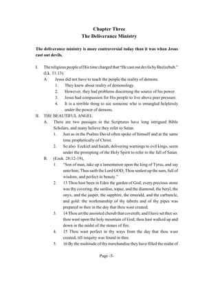 Chapter Three
                            The Deliverance Ministry

The deliverance ministry is more controversial today than it was when Jesus
cast out devils.

I.    The religious people of His time charged that “He cast out devils by Beelzebub.”
      (Lk. 11:13).
      A.     Jesus did not have to teach the people the reality of demons.
             1.    They knew about reality of demonology.
             2.    However, they had problems discerning the source of his power.
             3.    Jesus had compassion for His people to live above peer pressure.
             4. It is a terrible thing to see someone who is entangled helplessly
                   under the power of demons.
II.   THE BEAUTIFUL ANGEL
      A. There are two passages in the Scriptures have long intrigued Bible
            Scholars, and many believe they refer to Satan.
            1. Just as in the Psalms David often spoke of himself and at the same
                 time prophetically of Christ.
            2.   So also Ezekiel and Isaiah, delivering warnings to evil kings, seem
                 under the prompting of the Holy Spirit to refer to the fall of Satan.
      B. (Ezek. 28:12-19),
            1.   “Son of man, take up a lamentation upon the king of Tyrus, and say
                 unto him, Thus saith the Lord GOD; Thou sealest up the sum, full of
                 wisdom, and perfect in beauty.”
            2.   13 Thou hast been in Eden the garden of God; every precious stone
                 was thy covering, the sardius, topaz, and the diamond, the beryl, the
                 onyx, and the jasper, the sapphire, the emerald, and the carbuncle,
                 and gold: the workmanship of thy tabrets and of thy pipes was
                 prepared in thee in the day that thou wast created.
            3.   14 Thou art the anointed cherub that covereth; and I have set thee so:
                 thou wast upon the holy mountain of God; thou hast walked up and
                 down in the midst of the stones of fire.
            4.   15 Thou wast perfect in thy ways from the day that thou wast
                 created, till iniquity was found in thee.
            5.   16 By the multitude of thy merchandise they have filled the midst of

                                       Page -5-
 