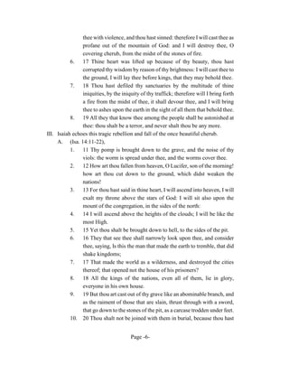 thee with violence, and thou hast sinned: therefore I will cast thee as
                profane out of the mountain of God: and I will destroy thee, O
                covering cherub, from the midst of the stones of fire.
           6.   17 Thine heart was lifted up because of thy beauty, thou hast
                corrupted thy wisdom by reason of thy brightness: I will cast thee to
                the ground, I will lay thee before kings, that they may behold thee.
           7.   18 Thou hast defiled thy sanctuaries by the multitude of thine
                iniquities, by the iniquity of thy traffick; therefore will I bring forth
                a fire from the midst of thee, it shall devour thee, and I will bring
                thee to ashes upon the earth in the sight of all them that behold thee.
           8.   19 All they that know thee among the people shall be astonished at
                thee: thou shalt be a terror, and never shalt thou be any more.
III. Isaiah echoes this tragic rebellion and fall of the once beautiful cherub.
     A. (Isa. 14:11-22),
           1.   11 Thy pomp is brought down to the grave, and the noise of thy
                viols: the worm is spread under thee, and the worms cover thee.
           2.   12 How art thou fallen from heaven, O Lucifer, son of the morning!
                how art thou cut down to the ground, which didst weaken the
                nations!
           3. 13 For thou hast said in thine heart, I will ascend into heaven, I will
                exalt my throne above the stars of God: I will sit also upon the
                mount of the congregation, in the sides of the north:
           4.   14 I will ascend above the heights of the clouds; I will be like the
                most High.
           5. 15 Yet thou shalt be brought down to hell, to the sides of the pit.
           6.   16 They that see thee shall narrowly look upon thee, and consider
                thee, saying, Is this the man that made the earth to tremble, that did
                shake kingdoms;
           7.   17 That made the world as a wilderness, and destroyed the cities
                thereof; that opened not the house of his prisoners?
           8.   18 All the kings of the nations, even all of them, lie in glory,
                everyone in his own house.
           9.   19 But thou art cast out of thy grave like an abominable branch, and
                as the raiment of those that are slain, thrust through with a sword,
                that go down to the stones of the pit, as a carcase trodden under feet.
           10. 20 Thou shalt not be joined with them in burial, because thou hast


                                       Page -6-
 