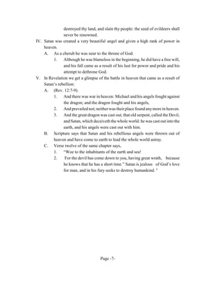 destroyed thy land, and slain thy people: the seed of evildoers shall
               never be renowned.
IV. Satan was created a very beautiful angel and given a high rank of power in
    heaven.
    A. As a cherub he was near to the throne of God.
         1. Although he was blameless in the beginning, he did have a free will,
               and his fall came as a result of his lust for power and pride and his
               attempt to dethrone God.
V. In Revelation we get a glimpse of the battle in heaven that came as a result of
    Satan’s rebellion:
    A. (Rev. 12:7-9).
         1. And there was war in heaven: Michael and his angels fought against
               the dragon; and the dragon fought and his angels,
         2.    And prevailed not; neither was their place found any more in heaven.
         3. And the great dragon was cast out, that old serpent, called the Devil,
               and Satan, which deceiveth the whole world: he was cast out into the
               earth, and his angels were cast out with him.
    B. Scripture says that Satan and his rebellious angels were thrown out of
         heaven and have come to earth to lead the whole world astray.
    C. Verse twelve of the same chapter says,
         1.    “Woe to the inhabitants of the earth and sea!
         2.     For the devil has come down to you, having great wrath, because
               he knows that he has a short time.” Satan is jealous of God’s love
               for man, and in his fury seeks to destroy humankind. 6




                                     Page -7-
 