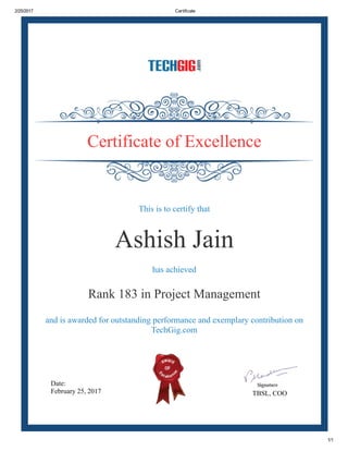 2/25/2017 Certificate
1/1
Date:
February 25, 2017 TBSL, COO
Certificate of Excellence
This is to certify that
Ashish Jain
has achieved
Rank 183 in Project Management
and is awarded for outstanding performance and exemplary contribution on
TechGig.com
 
