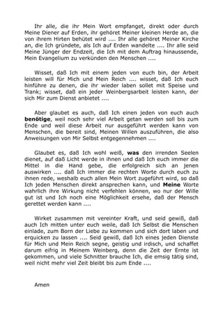 Ihr alle, die ihr Mein Wort empfanget, direkt oder durch 
Meine Diener auf Erden, ihr gehöret Meiner kleinen Herde an, die 
von ihrem Hirten behütet wird .... Ihr alle gehöret Meiner Kirche 
an, die Ich gründete, als Ich auf Erden wandelte .... Ihr alle seid 
Meine Jünger der Endzeit, die Ich mit dem Auftrag hinaussende, 
Mein Evangelium zu verkünden den Menschen .... 
Wisset, daß Ich mit einem jeden von euch bin, der Arbeit 
leisten will für Mich und Mein Reich .... wisset, daß Ich euch 
hinführe zu denen, die ihr wieder laben sollet mit Speise und 
Trank; wisset, daß ein jeder Weinbergsarbeit leisten kann, der 
sich Mir zum Dienst anbietet .... 
Aber glaubet es auch, daß Ich einen jeden von euch auch 
benötige, weil noch sehr viel Arbeit getan werden soll bis zum 
Ende und weil diese Arbeit nur ausgeführt werden kann von 
Menschen, die bereit sind, Meinen Willen auszuführen, die also 
Anweisungen von Mir Selbst entgegennehmen .... 
Glaubet es, daß Ich wohl weiß, was den irrenden Seelen 
dienet, auf daß Licht werde in ihnen und daß Ich euch immer die 
Mittel in die Hand gebe, die erfolgreich sich an jenen 
auswirken .... daß Ich immer die rechten Worte durch euch zu 
ihnen rede, weshalb euch allen Mein Wort zugeführt wird, so daß 
Ich jeden Menschen direkt ansprechen kann, und Meine Worte 
wahrlich ihre Wirkung nicht verfehlen können, wo nur der Wille 
gut ist und Ich noch eine Möglichkeit ersehe, daß der Mensch 
gerettet werden kann .... 
Wirket zusammen mit vereinter Kraft, und seid gewiß, daß 
auch Ich mitten unter euch weile, daß Ich Selbst die Menschen 
einlade, zum Born der Liebe zu kommen und sich dort laben und 
erquicken zu lassen .... Seid gewiß, daß Ich eines jeden Dienste 
für Mich und Mein Reich segne, geistig und irdisch, und schaffet 
darum eifrig in Meinem Weinberg, denn die Zeit der Ernte ist 
gekommen, und viele Schnitter brauche Ich, die emsig tätig sind, 
weil nicht mehr viel Zeit bleibt bis zum Ende .... 
Amen 
 