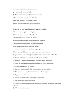 e) Os alunos são estimados pelos professores.
g) O governo não anistiará ninguém.
h) Muitas histórias serão contadas aos meninos por mim.
i) Um dos herdeiros venderia os apartamentos.
j) Um peixe enorme foi pescado pelo homem.
Um dos funcionários do Banco desviava o dinheiro.
3. Passe da voz passiva analítica para a voz passiva sintética:
1. Estabeleceu-se programação mais popular.
2. Comenta-se novamente o problema do café.
3. Construíram-se belos edifícios em Brasília.
4. Realizam-se semanalmente importantes partidas de futebol.
5. Convém que se mantenham os horários do ano passado.
6. Fez-se importante pesquisa de opinião pública.
7. Descobriram-se as diversas tendências do gosto popular.
8. Basta que se estabeleça um teto, no tocante ao aumento dos salários.
9. Apresentam-se todas as noites pela televisão as cenas mais chocantes do dia-a-dia.
10. Discutir-se-á amanhã o incremento da venda da soja ao exterior.
11. Notava-se a presença de representantes de diversos grupos empresariais.
12. Ainda que se homologassem essas decisões, não nos restaria muito tempo.
13. Criticou-se a adoção de tais medidas.
14. Ouvem-se diariamente pelo rádio inúmeros apelos de pessoas aflitas.
15. Tão logo mencione-se o plano, iniciarei contra ele forte campanha.
16. Espera-se a volta do atleta.
17. Usavam-se, naquele tempo, biquínis bem pouco ousados.
18. Não se obtiveram maiores informações.
19. Quando se esquematizar o novo plano ferroviário, as empresas apresentarão importantes
sugestões.
20. Aferiram-se os taxímetros.
 