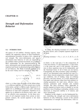 369 
CHAPTER 11 
Copyrighted Material 
Strength and Deformation 
Behavior 
11.1 INTRODUCTION 
All aspects of soil stability—bearing capacity, slope 
stability, the supporting capacity of deep foundations, 
and penetration resistance, to name a few—depend on 
soil strength. The stress–deformation and stress– 
deformation–time behavior of soils are important in 
any problem where ground movements are of interest. 
Most relationships for the characterization of the 
stress–deformation and strength properties of soils are 
empirical and based on phenomenological descriptions 
of soil behavior. The Mohr–Coulomb equation is by 
far the most widely used for strength. It states that 
  c   tan  (11.1) ff ff 
  c   tan  (11.2) ff ff 
where ff is shear stress at failure on the failure plane, 
c is a cohesion intercept, ff is the normal stress on the 
failure plane, and  is a friction angle. Equation (11.1) 
applies for ff defined as a total stress, and c and  are 
referred to as total stress parameters. Equation (11.2) 
applies for ff defined as an effective stress, and c and 
 are effective stress parameters. As the shear resis-tance 
of soil originates mainly from actions at inter-particle 
contacts, the second equation is the more 
fundamental. 
In reality, the shearing resistance of a soil depends 
on many factors, and a complete equation might be of 
the form 
Shearing resistance  F(e, c, , , C, H, T, , ˙, S) 
(11.3) 
in which e is the void ratio, C is the composition, H 
is the stress history, T is the temperature,  is the strain, 
˙ is the strain rate, and S is the structure. All param-eters 
in these equations may not be independent, and 
the functional forms of all of them are not known. 
Consequently, the shear resistance values (including c 
and ) are determined using specified test type (i.e., 
direct shear, triaxial compression, simple shear), drain-age 
conditions, rate of loading, range of confining 
pressures, and stress history. As a result, different fric-tion 
angles and cohesion values have been defined, in-cluding 
parameters for total stress, effective stress, 
drained, undrained, peak strength, and residual 
strength. The shear resistance values applicable in 
practice depend on factors such as whether or not the 
problem is one of loading or unloading, whether or not 
short-term or long-term stability is of interest, and 
stress orientations. 
Emphasis in this chapter is on the fundamental fac-tors 
controlling the strength and stress–deformation 
behavior of soils. Following a review of the general 
characteristics of strength and deformation, some re- 
Copyright © 2005 John Wiley  Sons Retrieved from: www.knovel.com 
 