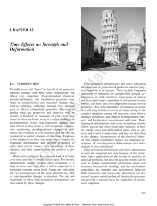 465 
CHAPTER 12 
Copyrighted Material 
Time Effects on Strength and 
Deformation 
12.1 INTRODUCTION 
Virtually every soil ‘‘lives’’ in that all of its properties 
undergo changes with time–some insignificant, but 
others very important. Time-dependent chemical, 
geomicrobiological, and mechanical processes may 
result in compositional and structural changes that 
lead to softening, stiffening, strength loss, strength 
gain, or altered conductivity properties. The need to 
predict what the properties and behavior will be 
months to hundreds or thousands of years from now 
based on what we know today is a major challenge in 
geoengineering. Some time-dependent changes and 
their effects as they relate to soil formation, composi-tion, 
weathering, postdepositional changes in sedi-ments, 
the evolution of soil structure, and the like are 
considered in earlier chapters of this book. Emphasis 
in this chapter is on how time under stress changes the 
structural, deformation, and strength properties of 
soils, what can be learned from knowledge of these 
changes, and their quantification for predictive pur-poses. 
When soil is subjected to a constant load, it deforms 
over time, and this is usually called creep. The inverse 
phenomenon, usually termed stress relaxation, is a 
drop in stress over time after a soil is subjected to a 
particular constant strain level. Creep and relaxation 
are two consequences of the same phenomenon, that 
is, time-dependent changes in structure. The rate and 
magnitude of these time-dependent deformations are 
determined by these changes. 
Time-dependent deformations and stress relaxation 
are important in geotechnical problems wherein long-term 
behavior is of interest. These include long-term 
settlement of structures on compressible ground, de-formations 
of earth structures, movements of natural 
and excavated slopes, squeezing of soft ground around 
tunnels, and time- and stress-dependent changes in soil 
properties. The time-dependent deformation response 
of a soil may assume a variety of forms owing to the 
complex interplays among soil structure, stress history, 
drainage conditions, and changes in temperature, pres-sure, 
and biochemical environment with time. Time-dependent 
deformations and stress relaxations usually 
follow logical and often predictable patterns, at least 
for simple stress and deformation states such as uni-axial 
and triaxial compression, and they are described 
in this chapter. Incorporation of the observed behav-ior 
into simple constitutive models for analytical de-scription 
of time-dependent deformations and stress 
changes is also considered. 
Time-dependent deformation and stress phenomena 
in soils are important not only because of the imme-diate 
direct application of the results to analyses of 
practical problems, but also because the results can be 
used to obtain fundamental information about soil 
structure, interparticle bonding, and the mechanisms 
controlling the strength and deformation behavior. 
Both microscale and macroscale phenomena are dis-cussed 
because understanding of microscale processes 
can provide a rational basis for prediction of macro-scale 
responses. 
Copyright © 2005 John Wiley & Sons Retrieved from: www.knovel.com 
 