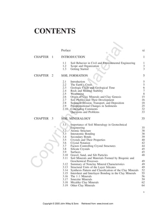 v 
CONTENTS 
Copyrighted Material 
Preface xi 
CHAPTER 1 INTRODUCTION 1 
1.1 Soil Behavior in Civil and Environmental Engineering 1 
1.2 Scope and Organization 3 
1.3 Getting Started 3 
CHAPTER 2 SOIL FORMATION 5 
2.1 Introduction 5 
2.2 The Earth’s Crust 5 
2.3 Geologic Cycle and Geological Time 6 
2.4 Rock and Mineral Stability 7 
2.5 Weathering 8 
2.6 Origin of Clay Minerals and Clay Genesis 15 
2.7 Soil Profiles and Their Development 16 
2.8 Sediment Erosion, Transport, and Deposition 18 
2.9 Postdepositional Changes in Sediments 25 
2.10 Concluding Comments 32 
Questions and Problems 33 
CHAPTER 3 SOIL MINERALOGY 35 
3.1 Importance of Soil Mineralogy in Geotechnical 
Engineering 35 
3.2 Atomic Structure 38 
3.3 Interatomic Bonding 38 
3.4 Secondary Bonds 39 
3.5 Crystals and Their Properties 40 
3.6 Crystal Notation 42 
3.7 Factors Controlling Crystal Structures 44 
3.8 Silicate Crystals 45 
3.9 Surfaces 45 
3.10 Gravel, Sand, and Silt Particles 48 
3.11 Soil Minerals and Materials Formed by Biogenic and 
Geochemical Processes 49 
3.12 Summary of Nonclay Mineral Characteristics 49 
3.13 Structural Units of the Layer Silicates 49 
3.14 Synthesis Pattern and Classification of the Clay Minerals 52 
3.15 Intersheet and Interlayer Bonding in the Clay Minerals 55 
3.16 The 11 Minerals 56 
3.17 Smectite Minerals 59 
3.18 Micalike Clay Minerals 62 
3.19 Other Clay Minerals 64 
Copyright © 2005 John Wiley  Sons Retrieved from: www.knovel.com 
 