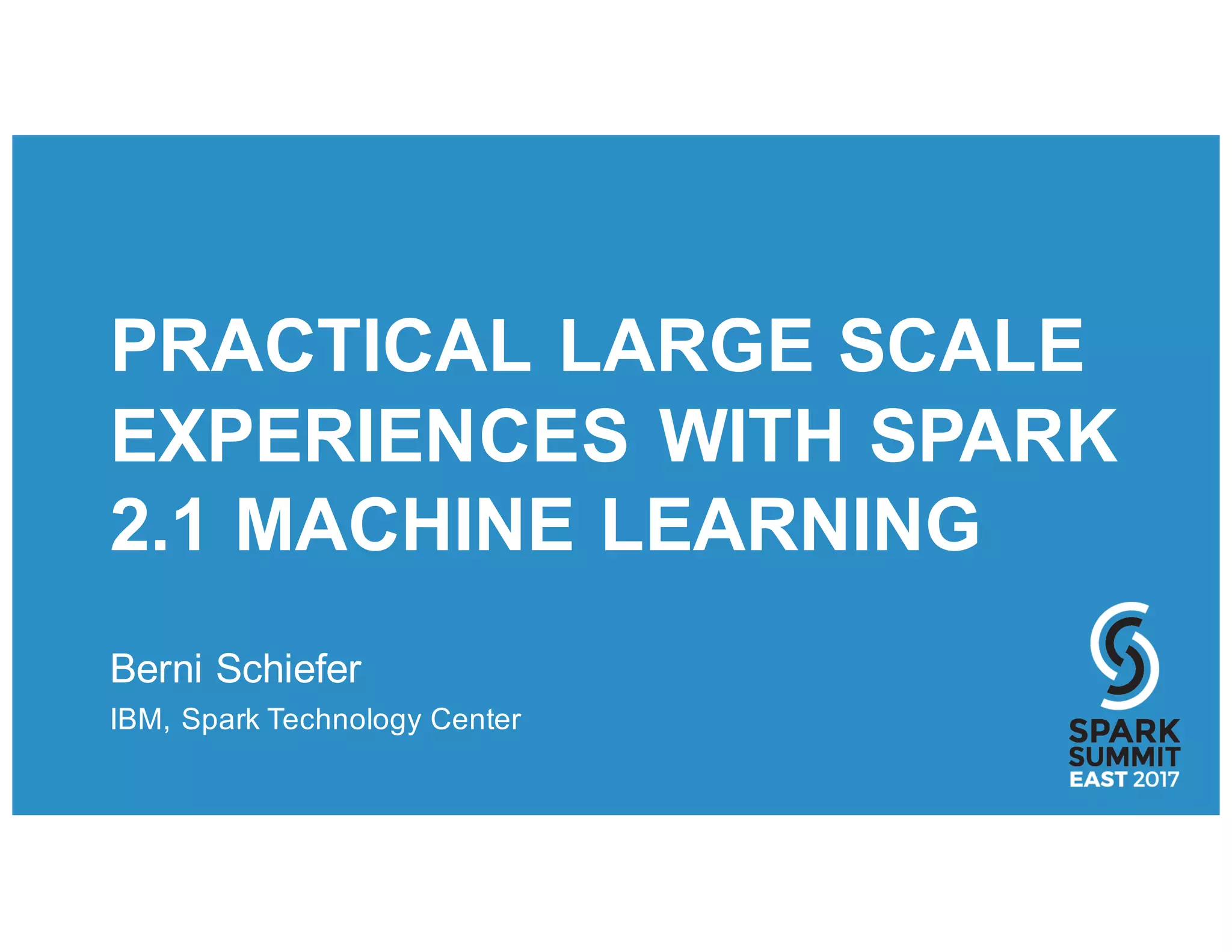 PRACTICAL LARGE SCALE
EXPERIENCES WITH SPARK
2.1 MACHINE LEARNING
Berni Schiefer
IBM, Spark Technology Center
 