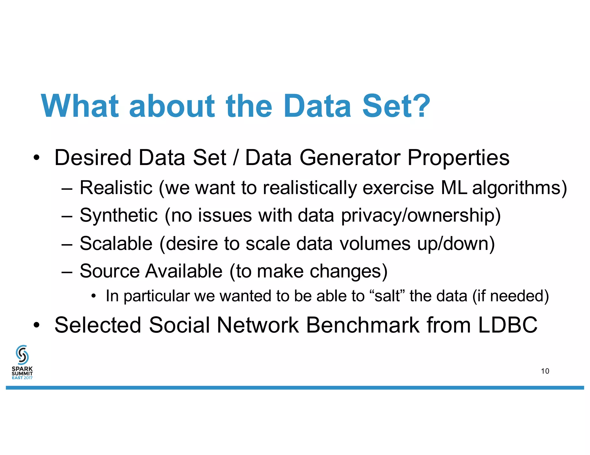 What about the Data Set?
• Desired Data Set / Data Generator Properties
– Realistic (we want to realistically exercise ML algorithms)
– Synthetic (no issues with data privacy/ownership)
– Scalable (desire to scale data volumes up/down)
– Source Available (to make changes)
• In particular we wanted to be able to “salt” the data (if needed)
• Selected Social Network Benchmark from LDBC
10
 