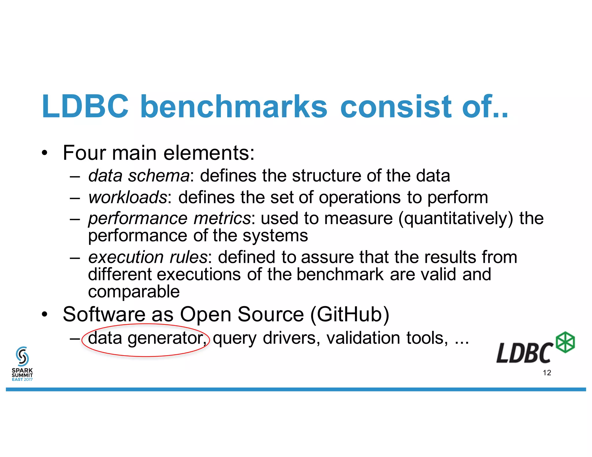 LDBC benchmarks consist of..
• Four main elements:
– data schema: defines the structure of the data
– workloads: defines the set of operations to perform
– performance metrics: used to measure (quantitatively) the
performance of the systems
– execution rules: defined to assure that the results from
different executions of the benchmark are valid and
comparable
• Software as Open Source (GitHub)
– data generator, query drivers, validation tools, ...
12
 
