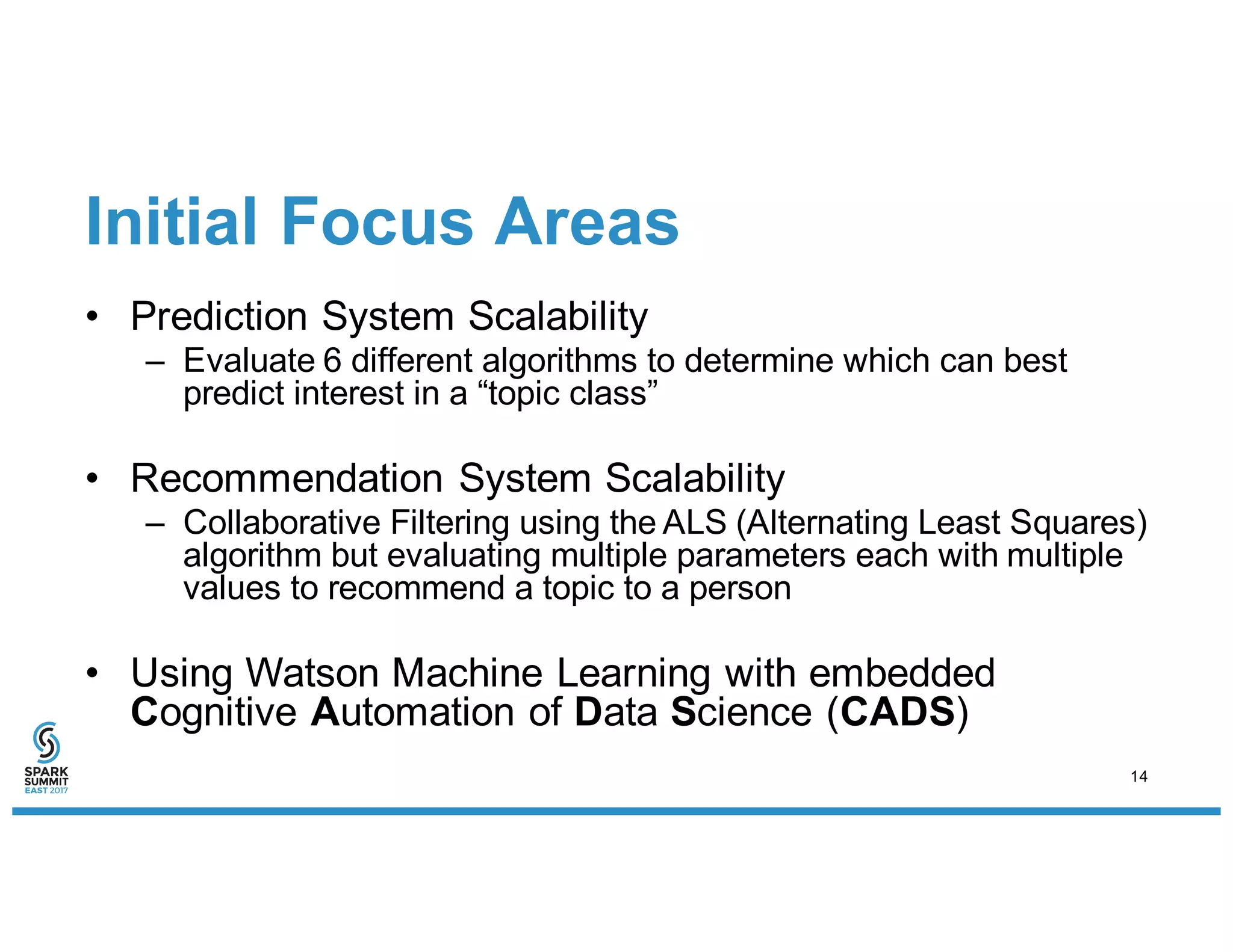 Initial Focus Areas
• Prediction System Scalability
– Evaluate 6 different algorithms to determine which can best
predict interest in a “topic class”
• Recommendation System Scalability
– Collaborative Filtering using the ALS (Alternating Least Squares)
algorithm but evaluating multiple parameters each with multiple
values to recommend a topic to a person
• Using Watson Machine Learning with embedded
Cognitive Automation of Data Science (CADS)
14
 