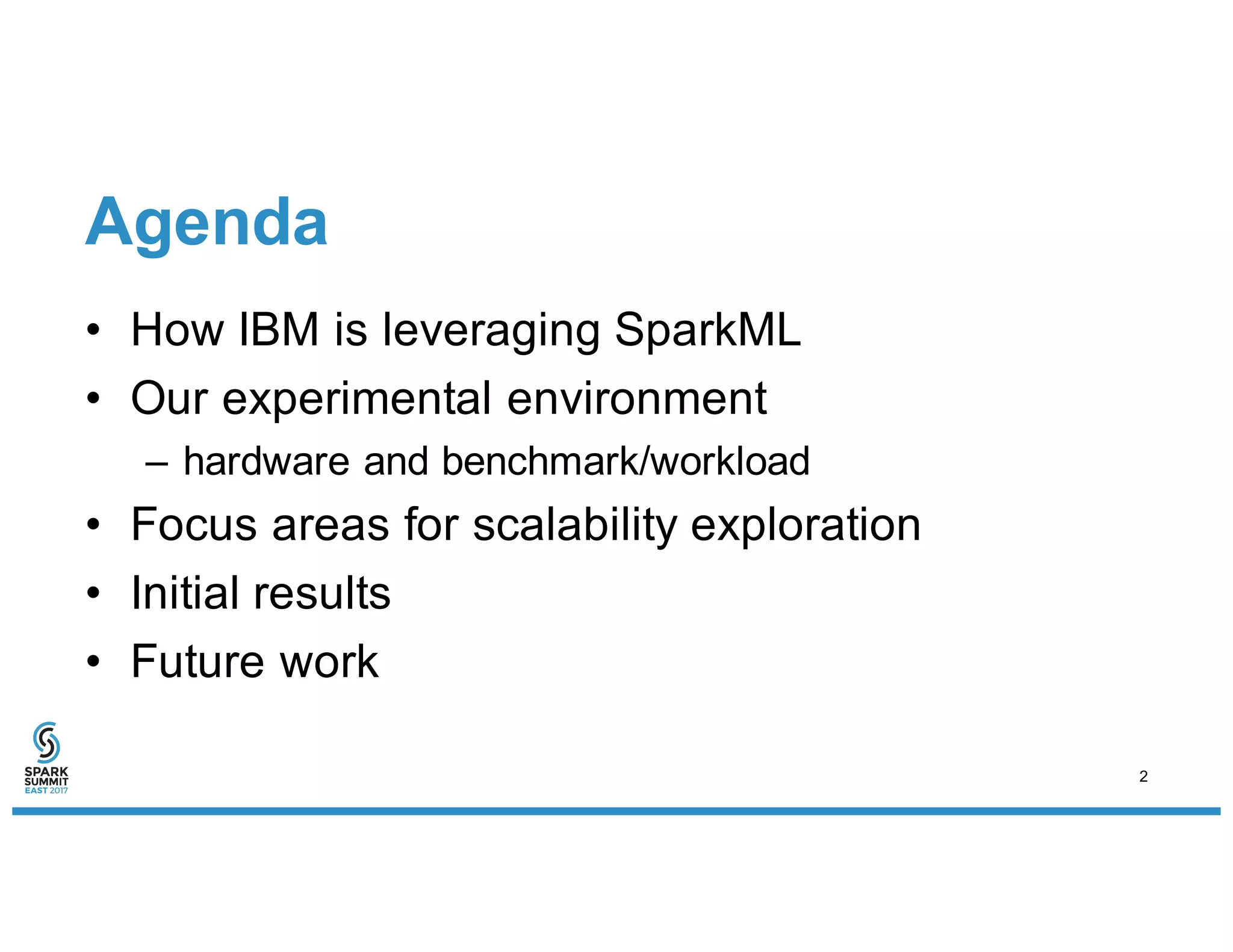 Agenda
• How IBM is leveraging SparkML
• Our experimental environment
– hardware and benchmark/workload
• Focus areas for scalability exploration
• Initial results
• Future work
2
 