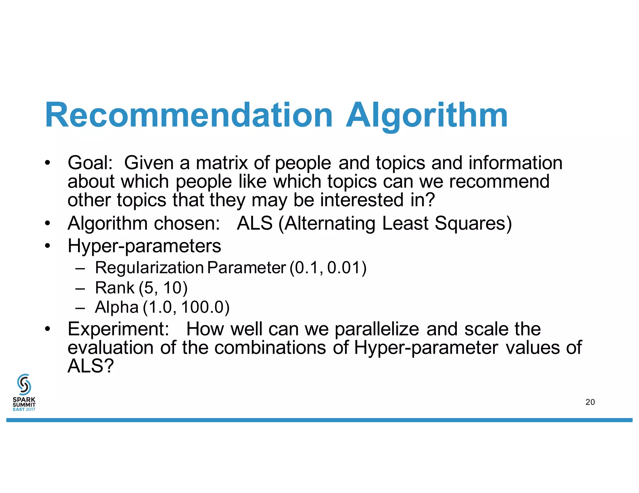 Recommendation Algorithm
• Goal: Given a matrix of people and topics and information
about which people like which topics can we recommend
other topics that they may be interested in?
• Algorithm chosen: ALS (Alternating Least Squares)
• Hyper-parameters
– Regularization Parameter (0.1, 0.01)
– Rank (5, 10)
– Alpha (1.0, 100.0)
• Experiment: How well can we parallelize and scale the
evaluation of the combinations of Hyper-parameter values of
ALS?
20
 