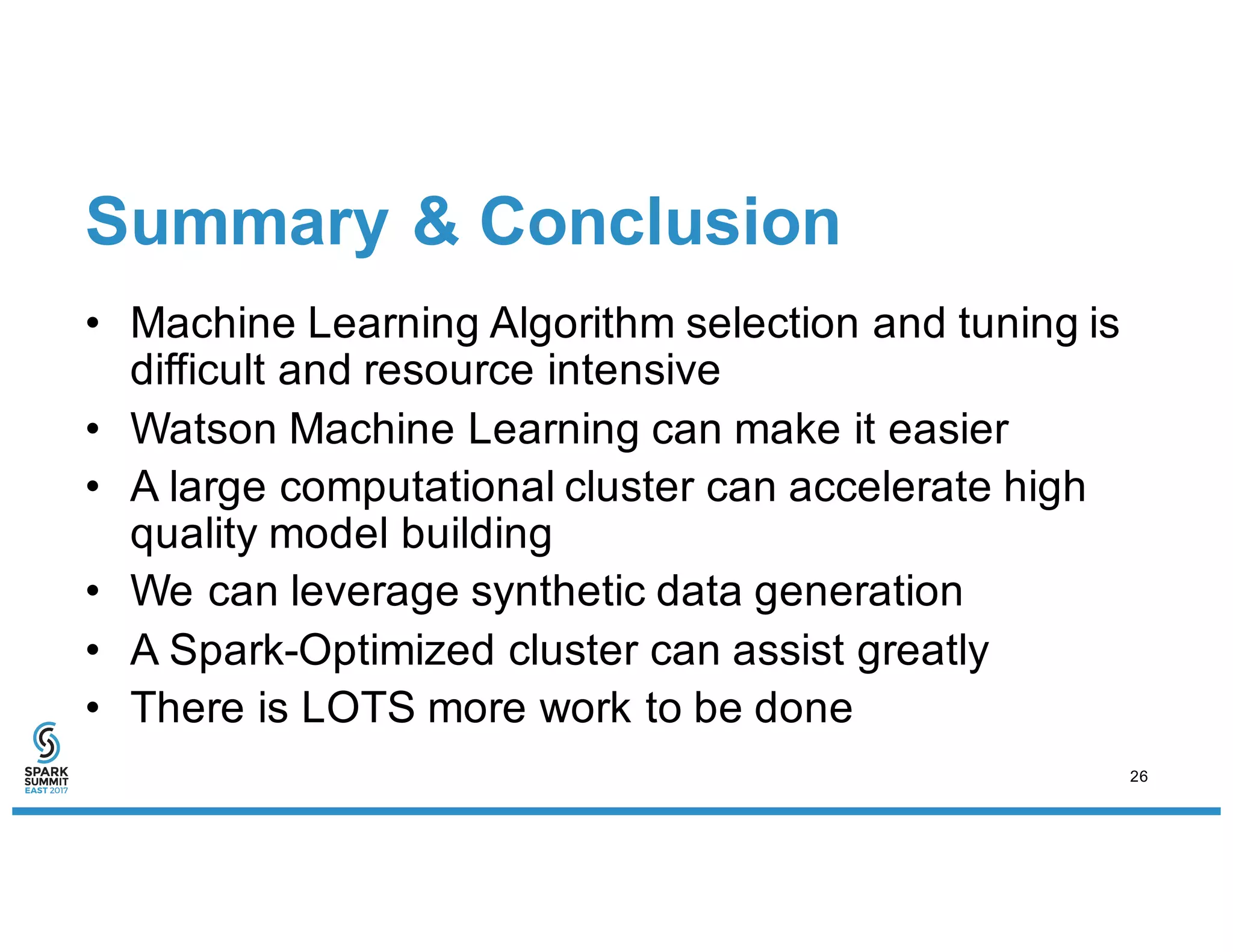Summary & Conclusion
• Machine Learning Algorithm selection and tuning is
difficult and resource intensive
• Watson Machine Learning can make it easier
• A large computational cluster can accelerate high
quality model building
• We can leverage synthetic data generation
• A Spark-Optimized cluster can assist greatly
• There is LOTS more work to be done
26
 