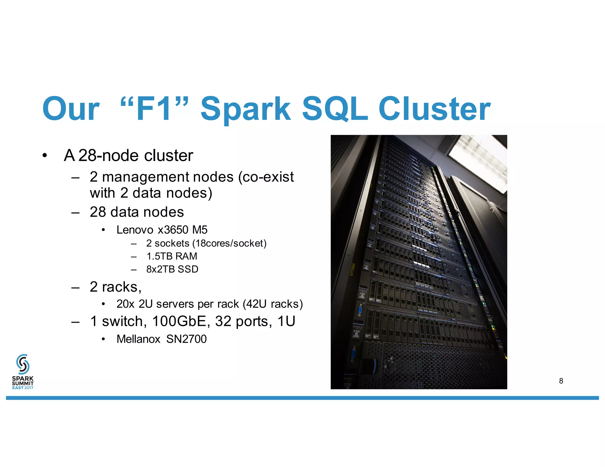 Our “F1” Spark SQL Cluster
• A 28-node cluster
– 2 management nodes (co-exist
with 2 data nodes)
– 28 data nodes
• Lenovo x3650 M5
– 2 sockets (18cores/socket)
– 1.5TB RAM
– 8x2TB SSD
– 2 racks,
• 20x 2U servers per rack (42U racks)
– 1 switch, 100GbE, 32 ports, 1U
• Mellanox SN2700
8
 