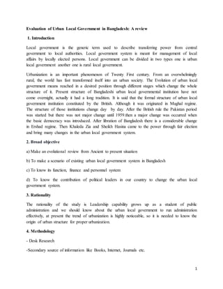 1
Evaluation of Urban Local Government in Bangladesh: A review
1. Introduction
Local government is the generic term used to describe transferring power from central
government to local authorities. Local government system is meant for management of local
affairs by locally elected persons. Local government can be divided in two types one is urban
local government another one is rural local government.
Urbanization is an important phenomenon of Twenty First century. From an overwhelmingly
rural, the world has fast transformed itself into an urban society. The Evolution of urban local
government means reached in a desired position through different stages which change the whole
structure of it. Present structure of Bangladeshi urban local governmental institution have not
come overnight, actually it had a long tradition. It is said that the formal structure of urban local
government institution constituted by the British. Although it was originated in Mughal regime.
The structure of those institutions change day by day. After the British rule the Pakistan period
was started but there was not major change until 1959.then a major change was occurred when
the basic democracy was introduced. After libration of Bangladesh there is a considerable change
in Ershad regime. Then Khaleda Zia and Sheikh Hasina came to the power through fair election
and bring many changes in the urban local government system.
2. Broad objective
a) Make an evolutional review from Ancient to present situation
b) To make a scenario of existing urban local government system in Bangladesh
c) To know its function, finance and personnel system
d) To know the contribution of political leaders in our country to change the urban local
government system.
3. Rationality
The rationality of the study is Leadership capability grows up as a student of public
administration and we should know about the urban local government to run administration
effectively, at present the trend of urbanization is highly noticeable, so it is needed to know the
origin of urban structure for proper urbanization.
4. Methodology
- Desk Research
-Secondary source of information like Books, Internet, Journals etc.
 