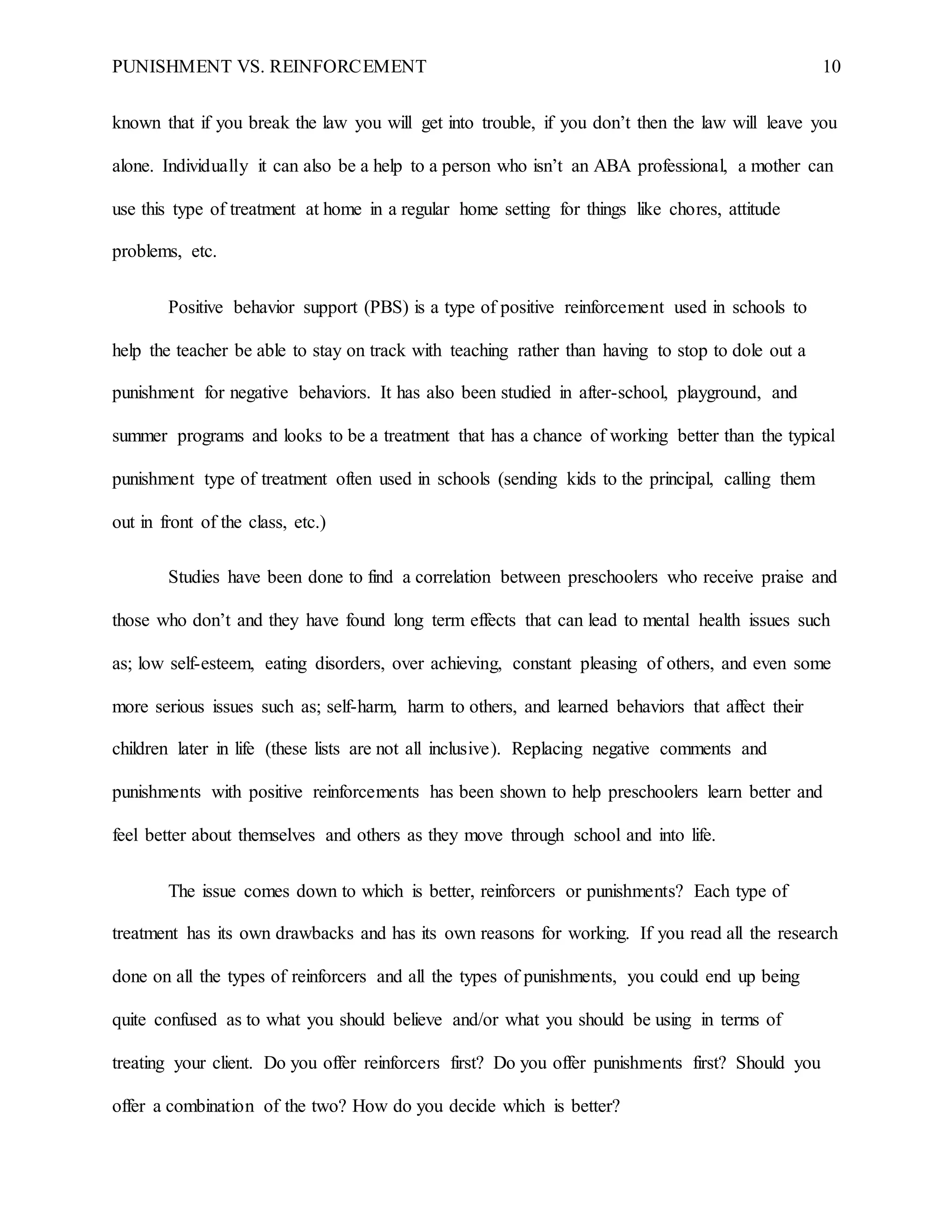 PUNISHMENT VS. REINFORCEMENT 10
known that if you break the law you will get into trouble, if you don’t then the law will leave you
alone. Individually it can also be a help to a person who isn’t an ABA professional, a mother can
use this type of treatment at home in a regular home setting for things like chores, attitude
problems, etc.
Positive behavior support (PBS) is a type of positive reinforcement used in schools to
help the teacher be able to stay on track with teaching rather than having to stop to dole out a
punishment for negative behaviors. It has also been studied in after-school, playground, and
summer programs and looks to be a treatment that has a chance of working better than the typical
punishment type of treatment often used in schools (sending kids to the principal, calling them
out in front of the class, etc.)
Studies have been done to find a correlation between preschoolers who receive praise and
those who don’t and they have found long term effects that can lead to mental health issues such
as; low self-esteem, eating disorders, over achieving, constant pleasing of others, and even some
more serious issues such as; self-harm, harm to others, and learned behaviors that affect their
children later in life (these lists are not all inclusive). Replacing negative comments and
punishments with positive reinforcements has been shown to help preschoolers learn better and
feel better about themselves and others as they move through school and into life.
The issue comes down to which is better, reinforcers or punishments? Each type of
treatment has its own drawbacks and has its own reasons for working. If you read all the research
done on all the types of reinforcers and all the types of punishments, you could end up being
quite confused as to what you should believe and/or what you should be using in terms of
treating your client. Do you offer reinforcers first? Do you offer punishments first? Should you
offer a combination of the two? How do you decide which is better?
 