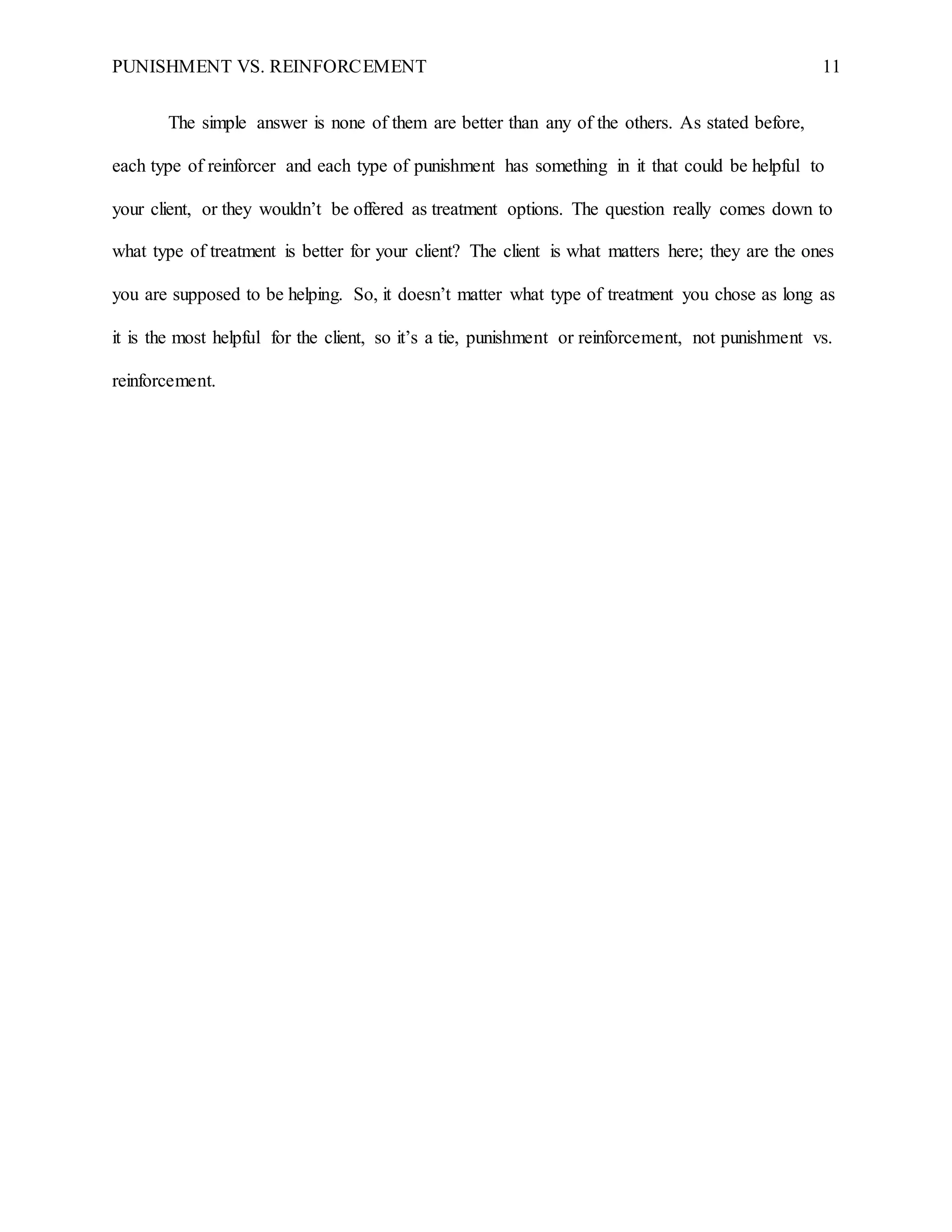 PUNISHMENT VS. REINFORCEMENT 11
The simple answer is none of them are better than any of the others. As stated before,
each type of reinforcer and each type of punishment has something in it that could be helpful to
your client, or they wouldn’t be offered as treatment options. The question really comes down to
what type of treatment is better for your client? The client is what matters here; they are the ones
you are supposed to be helping. So, it doesn’t matter what type of treatment you chose as long as
it is the most helpful for the client, so it’s a tie, punishment or reinforcement, not punishment vs.
reinforcement.
 