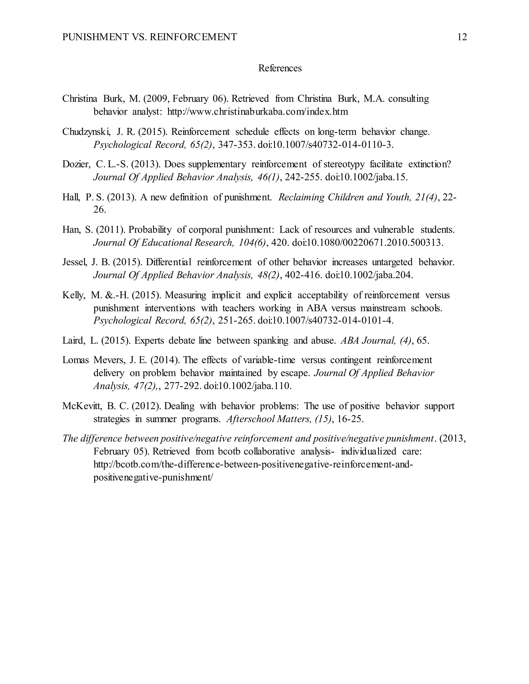 PUNISHMENT VS. REINFORCEMENT 12
References
Christina Burk, M. (2009, February 06). Retrieved from Christina Burk, M.A. consulting
behavior analyst: http://www.christinaburkaba.com/index.htm
Chudzynski, J. R. (2015). Reinforcement schedule effects on long-term behavior change.
Psychological Record, 65(2), 347-353. doi:10.1007/s40732-014-0110-3.
Dozier, C. L.-S. (2013). Does supplementary reinforcement of stereotypy facilitate extinction?
Journal Of Applied Behavior Analysis, 46(1), 242-255. doi:10.1002/jaba.15.
Hall, P. S. (2013). A new definition of punishment. Reclaiming Children and Youth, 21(4), 22-
26.
Han, S. (2011). Probability of corporal punishment: Lack of resources and vulnerable students.
Journal Of Educational Research, 104(6), 420. doi:10.1080/00220671.2010.500313.
Jessel, J. B. (2015). Differential reinforcement of other behavior increases untargeted behavior.
Journal Of Applied Behavior Analysis, 48(2), 402-416. doi:10.1002/jaba.204.
Kelly, M. &.-H. (2015). Measuring implicit and explicit acceptability of reinforcement versus
punishment interventions with teachers working in ABA versus mainstream schools.
Psychological Record, 65(2), 251-265. doi:10.1007/s40732-014-0101-4.
Laird, L. (2015). Experts debate line between spanking and abuse. ABA Journal, (4), 65.
Lomas Mevers, J. E. (2014). The effects of variable-time versus contingent reinforcement
delivery on problem behavior maintained by escape. Journal Of Applied Behavior
Analysis, 47(2),, 277-292. doi:10.1002/jaba.110.
McKevitt, B. C. (2012). Dealing with behavior problems: The use of positive behavior support
strategies in summer programs. Afterschool Matters, (15), 16-25.
The difference between positive/negative reinforcement and positive/negative punishment. (2013,
February 05). Retrieved from bcotb collaborative analysis- individualized care:
http://bcotb.com/the-difference-between-positivenegative-reinforcement-and-
positivenegative-punishment/
 