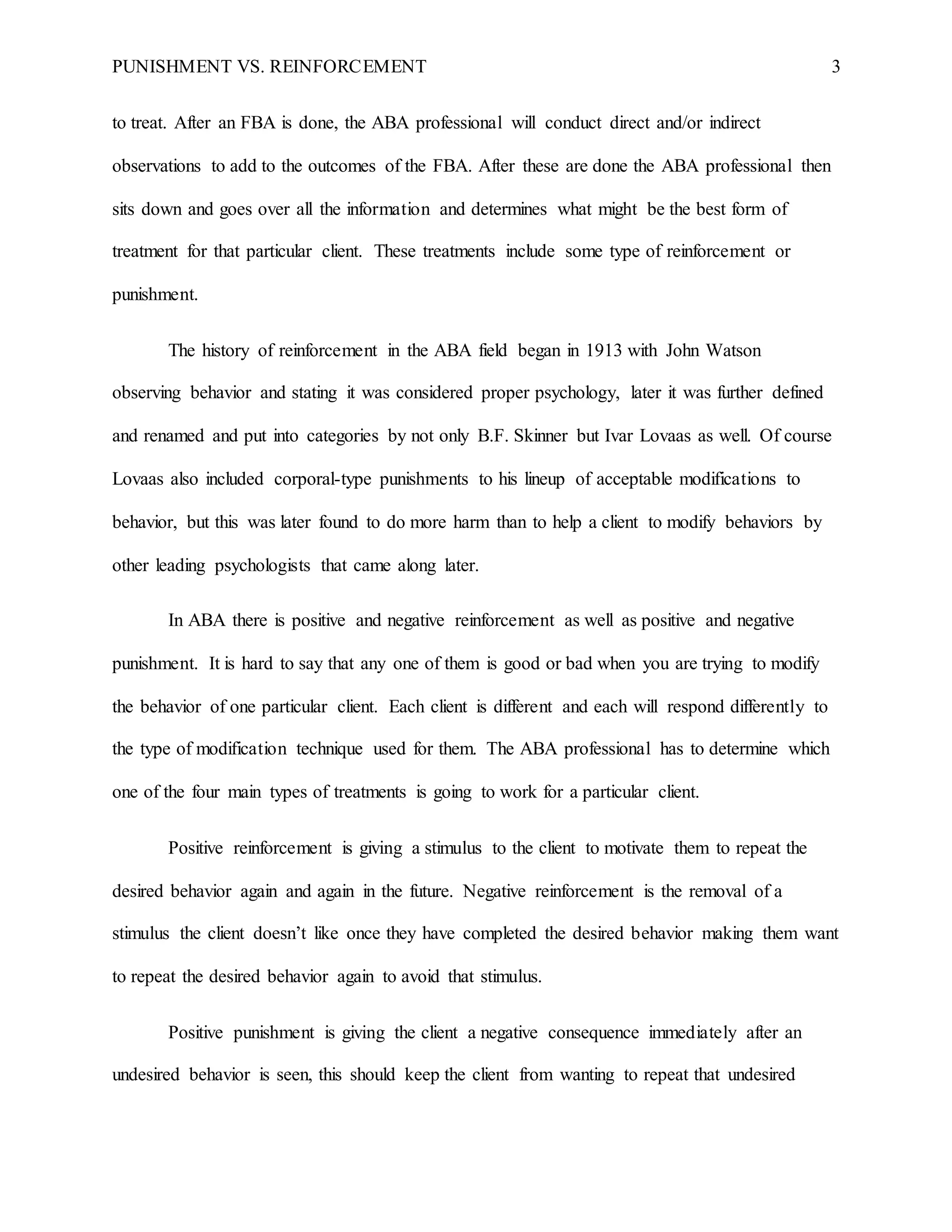 PUNISHMENT VS. REINFORCEMENT 3
to treat. After an FBA is done, the ABA professional will conduct direct and/or indirect
observations to add to the outcomes of the FBA. After these are done the ABA professional then
sits down and goes over all the information and determines what might be the best form of
treatment for that particular client. These treatments include some type of reinforcement or
punishment.
The history of reinforcement in the ABA field began in 1913 with John Watson
observing behavior and stating it was considered proper psychology, later it was further defined
and renamed and put into categories by not only B.F. Skinner but Ivar Lovaas as well. Of course
Lovaas also included corporal-type punishments to his lineup of acceptable modifications to
behavior, but this was later found to do more harm than to help a client to modify behaviors by
other leading psychologists that came along later.
In ABA there is positive and negative reinforcement as well as positive and negative
punishment. It is hard to say that any one of them is good or bad when you are trying to modify
the behavior of one particular client. Each client is different and each will respond differently to
the type of modification technique used for them. The ABA professional has to determine which
one of the four main types of treatments is going to work for a particular client.
Positive reinforcement is giving a stimulus to the client to motivate them to repeat the
desired behavior again and again in the future. Negative reinforcement is the removal of a
stimulus the client doesn’t like once they have completed the desired behavior making them want
to repeat the desired behavior again to avoid that stimulus.
Positive punishment is giving the client a negative consequence immediately after an
undesired behavior is seen, this should keep the client from wanting to repeat that undesired
 
