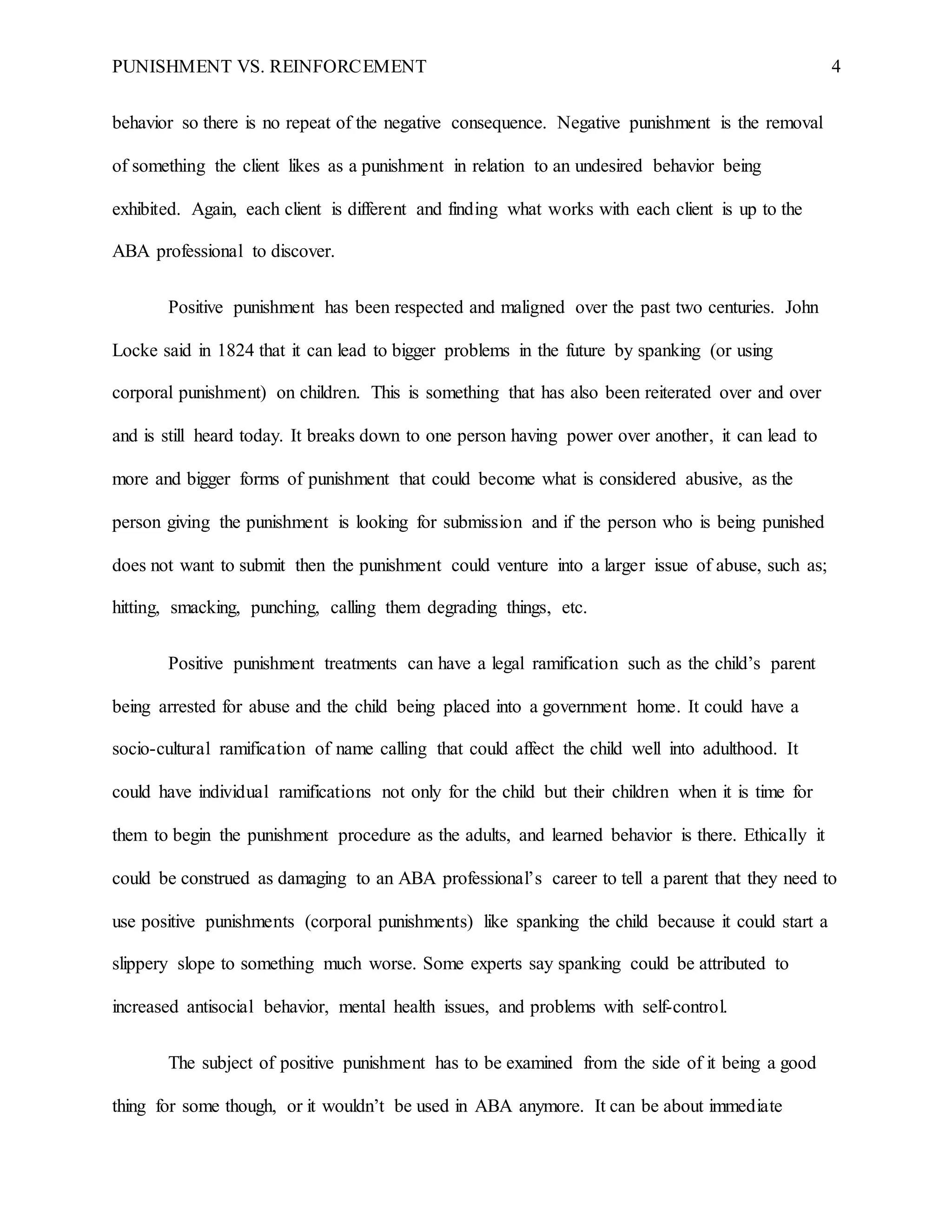 PUNISHMENT VS. REINFORCEMENT 4
behavior so there is no repeat of the negative consequence. Negative punishment is the removal
of something the client likes as a punishment in relation to an undesired behavior being
exhibited. Again, each client is different and finding what works with each client is up to the
ABA professional to discover.
Positive punishment has been respected and maligned over the past two centuries. John
Locke said in 1824 that it can lead to bigger problems in the future by spanking (or using
corporal punishment) on children. This is something that has also been reiterated over and over
and is still heard today. It breaks down to one person having power over another, it can lead to
more and bigger forms of punishment that could become what is considered abusive, as the
person giving the punishment is looking for submission and if the person who is being punished
does not want to submit then the punishment could venture into a larger issue of abuse, such as;
hitting, smacking, punching, calling them degrading things, etc.
Positive punishment treatments can have a legal ramification such as the child’s parent
being arrested for abuse and the child being placed into a government home. It could have a
socio-cultural ramification of name calling that could affect the child well into adulthood. It
could have individual ramifications not only for the child but their children when it is time for
them to begin the punishment procedure as the adults, and learned behavior is there. Ethically it
could be construed as damaging to an ABA professional’s career to tell a parent that they need to
use positive punishments (corporal punishments) like spanking the child because it could start a
slippery slope to something much worse. Some experts say spanking could be attributed to
increased antisocial behavior, mental health issues, and problems with self-control.
The subject of positive punishment has to be examined from the side of it being a good
thing for some though, or it wouldn’t be used in ABA anymore. It can be about immediate
 
