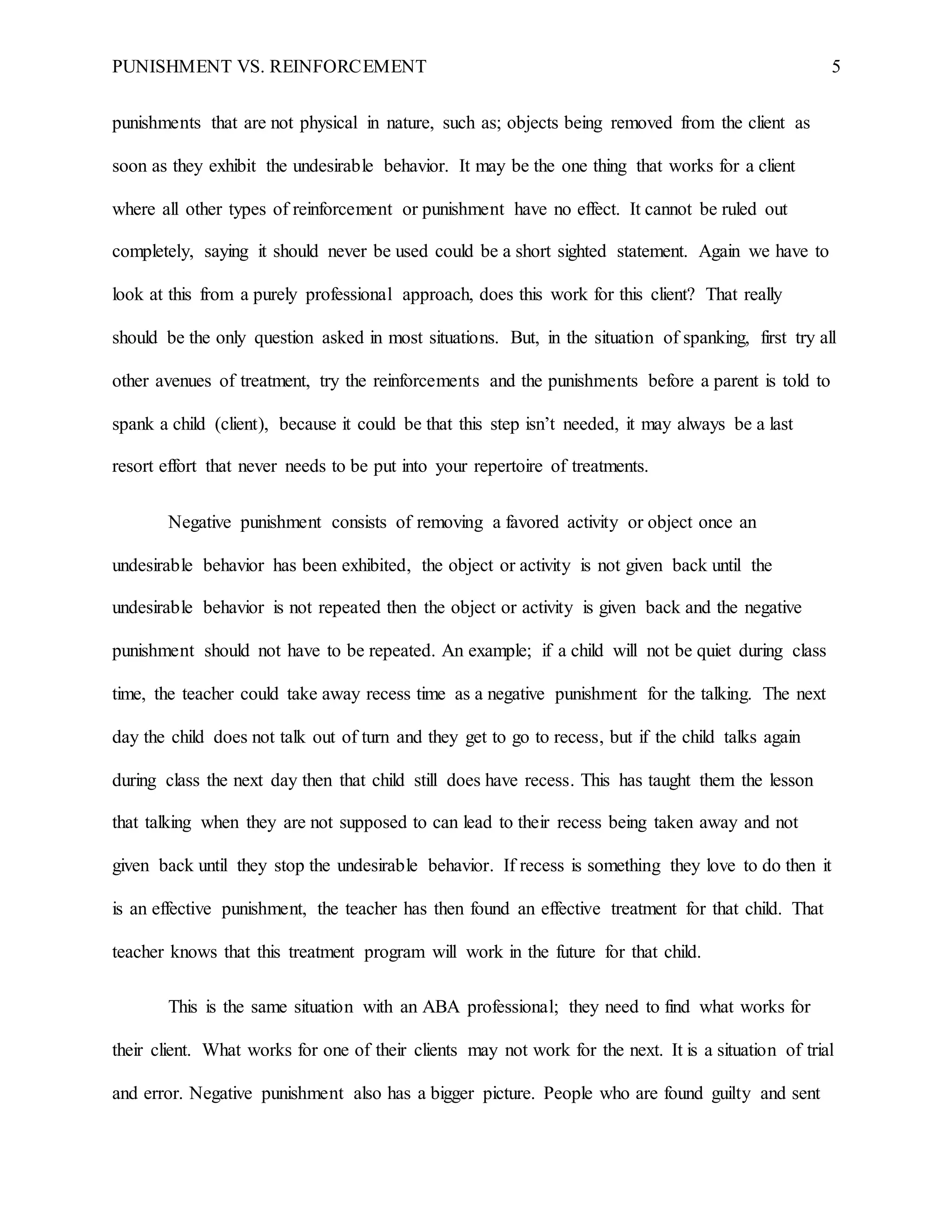 PUNISHMENT VS. REINFORCEMENT 5
punishments that are not physical in nature, such as; objects being removed from the client as
soon as they exhibit the undesirable behavior. It may be the one thing that works for a client
where all other types of reinforcement or punishment have no effect. It cannot be ruled out
completely, saying it should never be used could be a short sighted statement. Again we have to
look at this from a purely professional approach, does this work for this client? That really
should be the only question asked in most situations. But, in the situation of spanking, first try all
other avenues of treatment, try the reinforcements and the punishments before a parent is told to
spank a child (client), because it could be that this step isn’t needed, it may always be a last
resort effort that never needs to be put into your repertoire of treatments.
Negative punishment consists of removing a favored activity or object once an
undesirable behavior has been exhibited, the object or activity is not given back until the
undesirable behavior is not repeated then the object or activity is given back and the negative
punishment should not have to be repeated. An example; if a child will not be quiet during class
time, the teacher could take away recess time as a negative punishment for the talking. The next
day the child does not talk out of turn and they get to go to recess, but if the child talks again
during class the next day then that child still does have recess. This has taught them the lesson
that talking when they are not supposed to can lead to their recess being taken away and not
given back until they stop the undesirable behavior. If recess is something they love to do then it
is an effective punishment, the teacher has then found an effective treatment for that child. That
teacher knows that this treatment program will work in the future for that child.
This is the same situation with an ABA professional; they need to find what works for
their client. What works for one of their clients may not work for the next. It is a situation of trial
and error. Negative punishment also has a bigger picture. People who are found guilty and sent
 