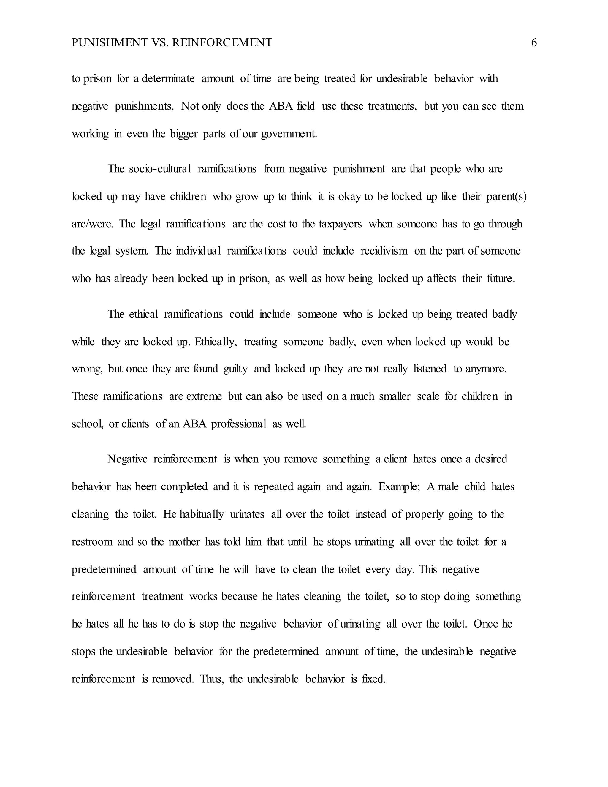 PUNISHMENT VS. REINFORCEMENT 6
to prison for a determinate amount of time are being treated for undesirable behavior with
negative punishments. Not only does the ABA field use these treatments, but you can see them
working in even the bigger parts of our government.
The socio-cultural ramifications from negative punishment are that people who are
locked up may have children who grow up to think it is okay to be locked up like their parent(s)
are/were. The legal ramifications are the cost to the taxpayers when someone has to go through
the legal system. The individual ramifications could include recidivism on the part of someone
who has already been locked up in prison, as well as how being locked up affects their future.
The ethical ramifications could include someone who is locked up being treated badly
while they are locked up. Ethically, treating someone badly, even when locked up would be
wrong, but once they are found guilty and locked up they are not really listened to anymore.
These ramifications are extreme but can also be used on a much smaller scale for children in
school, or clients of an ABA professional as well.
Negative reinforcement is when you remove something a client hates once a desired
behavior has been completed and it is repeated again and again. Example; A male child hates
cleaning the toilet. He habitually urinates all over the toilet instead of properly going to the
restroom and so the mother has told him that until he stops urinating all over the toilet for a
predetermined amount of time he will have to clean the toilet every day. This negative
reinforcement treatment works because he hates cleaning the toilet, so to stop doing something
he hates all he has to do is stop the negative behavior of urinating all over the toilet. Once he
stops the undesirable behavior for the predetermined amount of time, the undesirable negative
reinforcement is removed. Thus, the undesirable behavior is fixed.
 