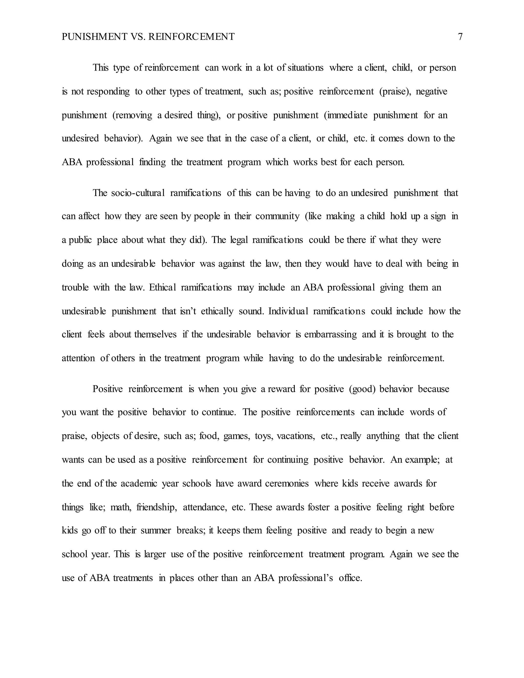 PUNISHMENT VS. REINFORCEMENT 7
This type of reinforcement can work in a lot of situations where a client, child, or person
is not responding to other types of treatment, such as; positive reinforcement (praise), negative
punishment (removing a desired thing), or positive punishment (immediate punishment for an
undesired behavior). Again we see that in the case of a client, or child, etc. it comes down to the
ABA professional finding the treatment program which works best for each person.
The socio-cultural ramifications of this can be having to do an undesired punishment that
can affect how they are seen by people in their community (like making a child hold up a sign in
a public place about what they did). The legal ramifications could be there if what they were
doing as an undesirable behavior was against the law, then they would have to deal with being in
trouble with the law. Ethical ramifications may include an ABA professional giving them an
undesirable punishment that isn’t ethically sound. Individual ramifications could include how the
client feels about themselves if the undesirable behavior is embarrassing and it is brought to the
attention of others in the treatment program while having to do the undesirable reinforcement.
Positive reinforcement is when you give a reward for positive (good) behavior because
you want the positive behavior to continue. The positive reinforcements can include words of
praise, objects of desire, such as; food, games, toys, vacations, etc., really anything that the client
wants can be used as a positive reinforcement for continuing positive behavior. An example; at
the end of the academic year schools have award ceremonies where kids receive awards for
things like; math, friendship, attendance, etc. These awards foster a positive feeling right before
kids go off to their summer breaks; it keeps them feeling positive and ready to begin a new
school year. This is larger use of the positive reinforcement treatment program. Again we see the
use of ABA treatments in places other than an ABA professional’s office.
 