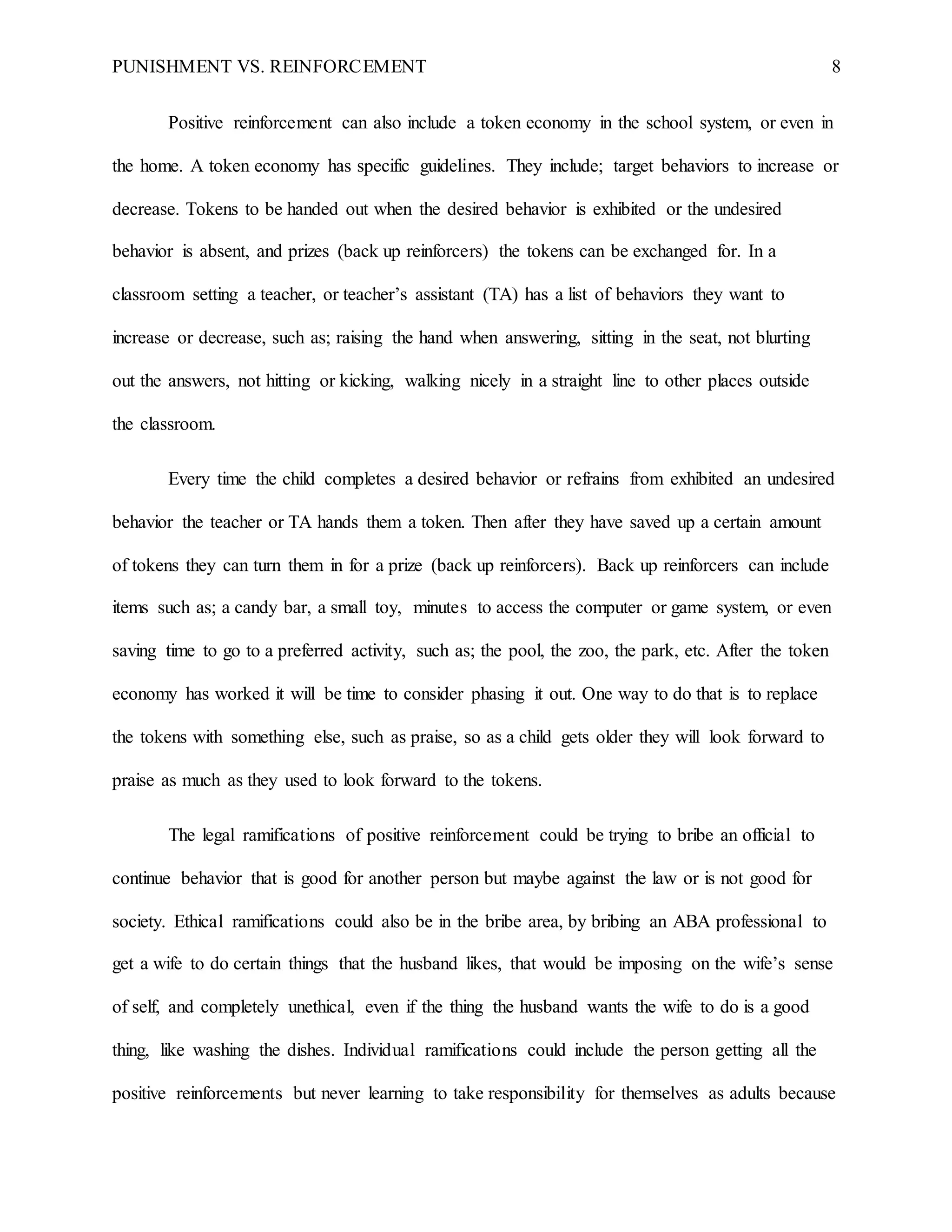 PUNISHMENT VS. REINFORCEMENT 8
Positive reinforcement can also include a token economy in the school system, or even in
the home. A token economy has specific guidelines. They include; target behaviors to increase or
decrease. Tokens to be handed out when the desired behavior is exhibited or the undesired
behavior is absent, and prizes (back up reinforcers) the tokens can be exchanged for. In a
classroom setting a teacher, or teacher’s assistant (TA) has a list of behaviors they want to
increase or decrease, such as; raising the hand when answering, sitting in the seat, not blurting
out the answers, not hitting or kicking, walking nicely in a straight line to other places outside
the classroom.
Every time the child completes a desired behavior or refrains from exhibited an undesired
behavior the teacher or TA hands them a token. Then after they have saved up a certain amount
of tokens they can turn them in for a prize (back up reinforcers). Back up reinforcers can include
items such as; a candy bar, a small toy, minutes to access the computer or game system, or even
saving time to go to a preferred activity, such as; the pool, the zoo, the park, etc. After the token
economy has worked it will be time to consider phasing it out. One way to do that is to replace
the tokens with something else, such as praise, so as a child gets older they will look forward to
praise as much as they used to look forward to the tokens.
The legal ramifications of positive reinforcement could be trying to bribe an official to
continue behavior that is good for another person but maybe against the law or is not good for
society. Ethical ramifications could also be in the bribe area, by bribing an ABA professional to
get a wife to do certain things that the husband likes, that would be imposing on the wife’s sense
of self, and completely unethical, even if the thing the husband wants the wife to do is a good
thing, like washing the dishes. Individual ramifications could include the person getting all the
positive reinforcements but never learning to take responsibility for themselves as adults because
 