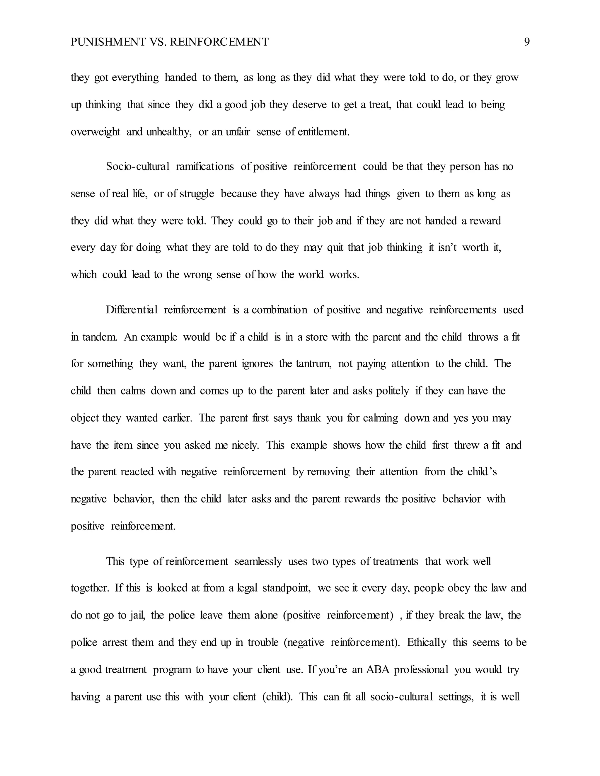 PUNISHMENT VS. REINFORCEMENT 9
they got everything handed to them, as long as they did what they were told to do, or they grow
up thinking that since they did a good job they deserve to get a treat, that could lead to being
overweight and unhealthy, or an unfair sense of entitlement.
Socio-cultural ramifications of positive reinforcement could be that they person has no
sense of real life, or of struggle because they have always had things given to them as long as
they did what they were told. They could go to their job and if they are not handed a reward
every day for doing what they are told to do they may quit that job thinking it isn’t worth it,
which could lead to the wrong sense of how the world works.
Differential reinforcement is a combination of positive and negative reinforcements used
in tandem. An example would be if a child is in a store with the parent and the child throws a fit
for something they want, the parent ignores the tantrum, not paying attention to the child. The
child then calms down and comes up to the parent later and asks politely if they can have the
object they wanted earlier. The parent first says thank you for calming down and yes you may
have the item since you asked me nicely. This example shows how the child first threw a fit and
the parent reacted with negative reinforcement by removing their attention from the child’s
negative behavior, then the child later asks and the parent rewards the positive behavior with
positive reinforcement.
This type of reinforcement seamlessly uses two types of treatments that work well
together. If this is looked at from a legal standpoint, we see it every day, people obey the law and
do not go to jail, the police leave them alone (positive reinforcement) , if they break the law, the
police arrest them and they end up in trouble (negative reinforcement). Ethically this seems to be
a good treatment program to have your client use. If you’re an ABA professional you would try
having a parent use this with your client (child). This can fit all socio-cultural settings, it is well
 