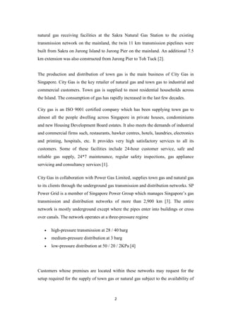 2
natural gas receiving facilities at the Sakra Natural Gas Station to the existing
transmission network on the mainland, the twin 11 km transmission pipelines were
built from Sakra on Jurong Island to Jurong Pier on the mainland. An additional 7.5
km extension was also constructed from Jurong Pier to Toh Tuck [2].
The production and distribution of town gas is the main business of City Gas in
Singapore. City Gas is the key retailer of natural gas and town gas to industrial and
commercial customers. Town gas is supplied to most residential households across
the Island. The consumption of gas has rapidly increased in the last few decades.
City gas is an ISO 9001 certified company which has been supplying town gas to
almost all the people dwelling across Singapore in private houses, condominiums
and new Housing Development Board estates. It also meets the demands of industrial
and commercial firms such, restaurants, hawker centres, hotels, laundries, electronics
and printing, hospitals, etc. It provides very high satisfactory services to all its
customers. Some of these facilities include 24-hour customer service, safe and
reliable gas supply, 24*7 maintenance, regular safety inspections, gas appliance
servicing and consultancy services [1].
City Gas in collaboration with Power Gas Limited, supplies town gas and natural gas
to its clients through the underground gas transmission and distribution networks. SP
Power Grid is a member of Singapore Power Group which manages Singapore’s gas
transmission and distribution networks of more than 2,900 km [3]. The entire
network is mostly underground except where the pipes enter into buildings or cross
over canals. The network operates at a three-pressure regime
 high-pressure transmission at 28 / 40 barg
 medium-pressure distribution at 3 barg
 low-pressure distribution at 50 / 20 / 2KPa [4]
Customers whose premises are located within these networks may request for the
setup required for the supply of town gas or natural gas subject to the availability of
 
