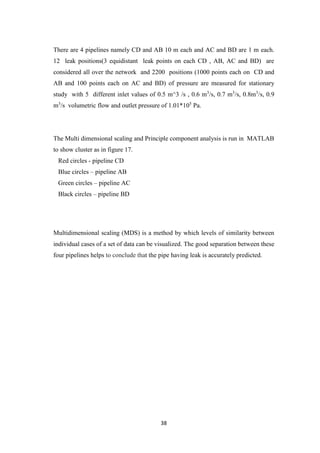 38
There are 4 pipelines namely CD and AB 10 m each and AC and BD are 1 m each.
12 leak positions(3 equidistant leak points on each CD , AB, AC and BD) are
considered all over the network and 2200 positions (1000 points each on CD and
AB and 100 points each on AC and BD) of pressure are measured for stationary
study with 5 different inlet values of 0.5 m^3 /s , 0.6 m3
/s, 0.7 m3
/s, 0.8m3
/s, 0.9
m3
/s volumetric flow and outlet pressure of 1.01*105
Pa.
The Multi dimensional scaling and Principle component analysis is run in MATLAB
to show cluster as in figure 17.
Red circles - pipeline CD
Blue circles – pipeline AB
Green circles – pipeline AC
Black circles – pipeline BD
Multidimensional scaling (MDS) is a method by which levels of similarity between
individual cases of a set of data can be visualized. The good separation between these
four pipelines helps to conclude that the pipe having leak is accurately predicted.
 