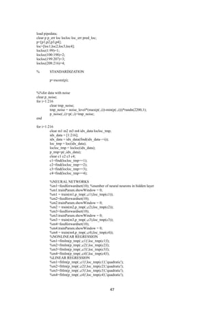 47
load pipedata;
clear p p_err loc locloc loc_err pred_loc;
p=[p1,p2,p3,p4];
loc=[loc1,loc2,loc3,loc4];
locloc(1:99)=1;
locloc(100:198)=2;
locloc(199:207)=3;
locloc(208:216)=4;
% STANDARDIZATION
p=zscore(p);
%%for data with noise
clear p_noise;
for i=1:216
clear tmp_noise;
tmp_noise = noise_level*(max(p(:,i))-min(p(:,i)))*randn(2200,1);
p_noise(:,i)=p(:,i)+tmp_noise;
end
for i=1:216
clear m1 m2 m3 m4 idx_data locloc_tmp;
idx_data = [1:216];
idx_data = idx_data(find(idx_data~=i));
loc_tmp = loc(idx_data);
locloc_tmp = locloc(idx_data);
p_tmp=p(:,idx_data);
clear c1 c2 c3 c4;
c1=find(locloc_tmp==1);
c2=find(locloc_tmp==2);
c3=find(locloc_tmp==3);
c4=find(locloc_tmp==4);
%NEURAL NETWORKS
%m1=feedforwardnet(10); %number of neural neurons in hidden layer
%m1.trainParam.showWindow = 0;
%m1 = train(m1,p_tmp(:,c1),loc_tmp(c1));
%m2=feedforwardnet(10);
%m2.trainParam.showWindow = 0;
%m2 = train(m2,p_tmp(:,c2),loc_tmp(c2));
%m3=feedforwardnet(10);
%m3.trainParam.showWindow = 0;
%m3 = train(m3,p_tmp(:,c3),loc_tmp(c3));
%m4=feedforwardnet(10);
%m4.trainParam.showWindow = 0;
%m4 = train(m4,p_tmp(:,c4),loc_tmp(c4));
%NONLINEAR REGRESSION
%m1=fitnlm(p_tmp(:,c1)',loc_tmp(c1)');
%m2=fitnlm(p_tmp(:,c2)',loc_tmp(c2)');
%m3=fitnlm(p_tmp(:,c3)',loc_tmp(c3)');
%m4=fitnlm(p_tmp(:,c4)',loc_tmp(c4)');
%LINEAR REGRESSION
%m1=fitlm(p_tmp(:,c1)',loc_tmp(c1)','quadratic');
%m2=fitlm(p_tmp(:,c2)',loc_tmp(c2)','quadratic');
%m3=fitlm(p_tmp(:,c3)',loc_tmp(c3)','quadratic');
%m4=fitlm(p_tmp(:,c4)',loc_tmp(c4)','quadratic');
 