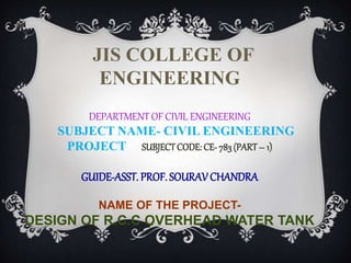JIS COLLEGE OF
ENGINEERING
DEPARTMENT OF CIVIL ENGINEERING
SUBJECT NAME- CIVIL ENGINEERING
PROJECT SUBJECTCODE: CE- 783 (PART– 1)
GUIDE-ASST. PROF. SOURAVCHANDRA
NAME OF THE PROJECT-
DESIGN OF R.C.C OVERHEAD WATER TANK
 