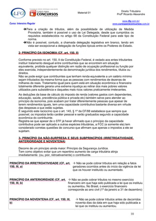Direito Tributário
                                                     Material 01
                                                                                    Profº Ricardo Alexandre

                                                                                       www.lfg.com.br/
Curso: Intensivo Regular                                                        www.cursoparaconcursos.com.br

            Para a criação de tributos, além da possibilidade de utilização de Medida
              Provisória, também é possível o uso de Lei Delegada, desde que cumpridos os
              requisitos estabelecidos no artigo 68 da Constituição Federal para este tipo de
              norma.
            Não é possível, contudo, a chamada delegação legislativa em branco, tendo em
              vista ser excepcional a delegação de funções típicas entre os Poderes do Estado.

        2- PRINCÍPIO DA ISONOMIA (CF, art. 150, II)

        Conforme previsto no art. 150, II da Constituição Federal, é vedado aos entes tributantes
        instituir tratamento desigual entre contribuintes que se encontrem em situação
        equivalente, proibida qualquer distinção em razão de ocupação profissional ou função por
        eles exercida, independentemente da denominação jurídica dos rendimentos, títulos ou
        direitos.
        Não se pode exigir que contribuintes que tenham renda equivalente a um salário mínimo
        sejam tributados da mesma forma que as pessoas com rendimentos de dezenas de
        milhares de reais. Tratamento igual para quem está em situação econômica e financeira
        totalmente diferente geraria uma extrema injustiça ao retirar dos mais pobres valores
        utilizados para subsistência e daqueles mais ricos valores praticamente irrelevantes.
        As deduções da base de cálculo do imposto de renda (valores gastos com dependentes,
        educação, saúde, previdência pública e privada etc) também serve para atender ao
        princípio da isonomia, pois acabam por tratar diferentemente pessoas que apesar de
        terem rendimentos iguais, tem uma capacidade contributiva bastante diversa em virtude
        das despesas a que estão sujeitas.
        É seguindo este raciocínio que o art. 145, § 1º da CF/88 estabelece que sempre que
        possível, os impostos terão caráter pessoal e serão graduados segundo a capacidade
        econômica do contribuinte.
        Registre-se que apesar de o STF já haver afirmado que o princípio da capacidade
        contributiva pode ser aplicado a outras espécies tributárias, a FCC (e somente ela) tem
        considerado corretas questões de concurso que afirmam que apenas o impostos a ele se
        sujeitam.

        3- PRINCÍPIO DA NÃO-SURPRESA E SEUS SUBPRINCÍPIOS (IRRETROATIVIDADE,
        ANTERIORIDADE E NOVENTENA)

        Decorre de um princípio ainda maior: Princípio da Segurança Jurídica.
        Tem como objetivo evitar que um repentino aumento de carga tributária atinja
        imediatamente (ou, pior, retroativamente) o contribuinte.

PRINCÍPIO DA IRRETROATIVIDADE (CF, art.  Não se pode cobrar tributos em relação a fatos
150, III, a)                            geradores ocorridos antes do início da vigência da lei
                                        que os houver instituído ou aumentado.


PRINCÍPIO DA ANTERIORIDADE (CF, art.  Não se pode cobrar tributos no mesmo exercício
150, III, b)                         financeiro em que haja sido publicada a lei que os instituiu
                                     ou aumentou. No Brasil, o exercício financeiro
                                     corresponde ao ano civil (1º da janeiro a 31 de dezembro)


PRINCÍPIO DA NOVENTENA (CF, art. 150, III,           Não se pode cobrar tributos antes de decorridos
b)                                                  noventa dias da data em que haja sido publicada a
                                                    lei que os instituiu ou aumentou.

                                                                                               10
 