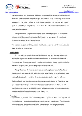Direito Tributário
                                                           Material 01
                                                                                        Profº Ricardo Alexandre

                                                                                            www.lfg.com.br/
Curso: Intensivo Regular                                                             www.cursoparaconcursos.com.br

            Da mesma forma das garantias e privilégios, o legislador percebeu que os tributos são

            diferentes e diferentes são os poderes que a autoridade fiscal necessita para fiscalizar,

            por exemplo, o ITR e o II. Como os tributos são diferentes, a lei vai dizer, em caráter

            geral ou específico, a competência e os poderes das autoridades administrativas em

            matéria de fiscalização.

                  Parágrafo único. A legislação a que se refere este artigo aplica-se às pessoas

            naturais ou jurídicas, contribuintes ou não, inclusive às que gozem de imunidade

            tributária ou de isenção de caráter pessoal.

            Por exemplo, a Igreja também pode ser fiscalizada, porque apesar de imune, ela não

            pode se furtar da fiscalização.

        ARTIGO 195
                  Art. 195. Para os efeitos da legislação tributária, não têm aplicação quaisquer

            disposições legais excludentes ou limitativas do direito de examinar mercadorias,

            livros, arquivos, documentos, papéis e efeitos comerciais ou fiscais, dos comerciantes

            industriais ou produtores, ou da obrigação destes de exibi-los.

                  Parágrafo único. Os livros obrigatórios de escrituração comercial e fiscal e os

            comprovantes dos lançamentos neles efetuados serão conservados até que ocorra a

            prescrição dos créditos tributários decorrentes das operações a que se refiram.

            Os livros fiscais são sigilosos, mas tal sigilo não pode ser oposto ao Fisco, uma vez

            que a própria Constituição Federal faculta aos entes tributantes conhecer da vida

            econômico-financeira do contribuinte com o objetivo de graduar os tributos de acordo

            com a sua capacidade econômica (CF, art. 145, § 1º).

        ATENÇÃO:
          Segundo o STJ, existem livros fiscais obrigatórios e opcionais. Se o Fisco requisita um

            livro obrigatório e o contribuinte não o apresenta, ele será punido. Se o Fisco requisita

            um livro opcional, se o contribuinte tem o livro este deve ser obrigatoriamente



                                                                                                    101
 