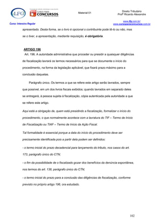 Direito Tributário
                                                        Material 01
                                                                                       Profº Ricardo Alexandre

                                                                                          www.lfg.com.br/
Curso: Intensivo Regular                                                           www.cursoparaconcursos.com.br

            apresentado. Desta forma, se o livro é opcional o contribuinte pode tê-lo ou não, mas

            se o tiver, a apresentação, mediante requisição, é obrigatória.



             ARTIGO 196
              Art. 196. A autoridade administrativa que proceder ou presidir a quaisquer diligências

            de fiscalização lavrará os termos necessários para que se documente o início do

            procedimento, na forma da legislação aplicável, que fixará prazo máximo para a

            conclusão daquelas.

                  Parágrafo único. Os termos a que se refere este artigo serão lavrados, sempre

            que possível, em um dos livros fiscais exibidos; quando lavrados em separado deles

            se entregará, à pessoa sujeita à fiscalização, cópia autenticada pela autoridade a que

            se refere este artigo.

            Aqui está a obrigação de, quem está presidindo a fiscalização, formalizar o início do

            procedimento, o que normalmente acontece com a lavratura do TIF – Termo de Início

            de Fiscalização ou TIAF – Termo de Início da Ação Fiscal.

            Tal formalidade é essencial porque a data do início do procedimento deve ser

            precisamente identificada pois a partir dela podem ser definidos:

            - o termo inicial do prazo decadencial para lançamento do tributo, nos casos do art.

            173, parágrafo único do CTN;

            - o fim da possibilidade de o fiscalizado gozar dos benefícios da denúncia espontânea,

            nos termos do art. 138, parágrafo único do CTN;

            - o termo inicial do prazo para a conclusão das diligências de fiscalização, conforme

            previsto no próprio artigo 196, ora estudado.




                                                                                                   102
 