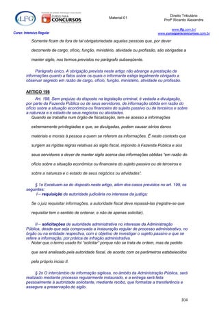 Direito Tributário
                                                        Material 01
                                                                                       Profº Ricardo Alexandre

                                                                                          www.lfg.com.br/
Curso: Intensivo Regular                                                           www.cursoparaconcursos.com.br

            Somente ficam de fora de tal obrigatoriedade aquelas pessoas que, por dever

            decorrente de cargo, ofício, função, ministério, atividade ou profissão, são obrigadas a

            manter sigilo, nos termos previstos no parágrafo subseqüente.

             Parágrafo único. A obrigação prevista neste artigo não abrange a prestação de
        informações quanto a fatos sobre os quais o informante esteja legalmente obrigado a
        observar segredo em razão de cargo, ofício, função, ministério, atividade ou profissão.

        ARTIGO 198
              Art. 198. Sem prejuízo do disposto na legislação criminal, é vedada a divulgação,
        por parte da Fazenda Pública ou de seus servidores, de informação obtida em razão do
        ofício sobre a situação econômica ou financeira do sujeito passivo ou de terceiros e sobre
        a natureza e o estado de seus negócios ou atividades.
           Quando se trabalha num órgão de fiscalização, tem-se acesso a informações

            extremamente privilegiadas e que, se divulgadas, podem causar sérios danos

            materiais e morais à pessoa a quem se referem as informações. É neste contexto que

            surgem as rígidas regras relativas ao sigilo fiscal, impondo à Fazenda Pública e aos

            seus servidores o dever de manter sigilo acerca das informações obtidas “em razão do

            ofício sobre a situação econômica ou financeira do sujeito passivo ou de terceiros e

            sobre a natureza e o estado de seus negócios ou atividades”.

            § 1o Excetuam-se do disposto neste artigo, além dos casos previstos no art. 199, os
        seguintes:
             I – requisição de autoridade judiciária no interesse da justiça;

            Se o juiz requisitar informações, a autoridade fiscal deve repassá-las (registre-se que

            requisitar tem o sentido de ordenar, e não de apenas solicitar).

             II – solicitações de autoridade administrativa no interesse da Administração
        Pública, desde que seja comprovada a instauração regular de processo administrativo, no
        órgão ou na entidade respectiva, com o objetivo de investigar o sujeito passivo a que se
        refere a informação, por prática de infração administrativa.
           Notar que o termo usado foi “solicitar” porque não se trata de ordem, mas de pedido

            que será analisado pela autoridade fiscal, de acordo com os parâmetros estabelecidos

            pelo próprio inciso II.

              § 2o O intercâmbio de informação sigilosa, no âmbito da Administração Pública, será
        realizado mediante processo regularmente instaurado, e a entrega será feita
        pessoalmente à autoridade solicitante, mediante recibo, que formalize a transferência e
        assegure a preservação do sigilo.


                                                                                                  104
 