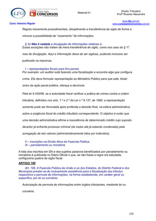 Direito Tributário
                                                         Material 01
                                                                                         Profº Ricardo Alexandre

                                                                                            www.lfg.com.br/
Curso: Intensivo Regular                                                             www.cursoparaconcursos.com.br

            Regras meramente procedimentais, disciplinando a transferência de sigilo de forma a

            minorar a possibilidade de “vazamento” de informações.

              § 3o Não é vedada a divulgação de informações relativas a:
            Essas exceções não tratam de mera transferência de sigilo, como nos caso do § 1º,

            mas de divulgação. Aqui a informação deixa de ser sigilosa, podendo inclusive ser

            publicada na imprensa.

             I – representações fiscais para fins penais
            Por exemplo: um auditor está fazendo uma fiscalização e encontra algo que configura

            crime. Ele deve formular representação ao Ministério Público para que este, titular

            único da ação penal pública, ofereça a denúncia.

            Pela lei 9.430/96, se a autoridade fiscal verificar a prática de crimes contra a ordem

            tributária, definidos nos arts. 1.º e 2.º da Lei n.º 8.137, de 1990, a representação

            somente pode ser formulada após proferida a decisão final, na esfera administrativa,

            sobre a exigência fiscal do crédito tributário correspondente. O objetivo é evitar que

            uma decisão administrativa afirme a inexistência de determinado crédito cujo suposto

            devedor já enfrenta processo criminal (às vezes até já estando condenado) pela

            sonegação de tais valores (administrativamente tidos por indevidos).

              II – inscrições na Dívida Ativa da Fazenda Pública;
              III – parcelamento ou moratória

        A lista dos inscritos em DA e dos sujeitos passivos beneficiados por parcelamento ou
        moratória é publicada no Diário Oficial o que, se não fosse a regra ora estudada,
        configuraria quebra de sigilo fiscal.
        ARTIGO 199
             Art. 199. A Fazenda Pública da União e as dos Estados, do Distrito Federal e dos
        Municípios prestar-se-ão mutuamente assistência para a fiscalização dos tributos
        respectivos e permuta de informações, na forma estabelecida, em caráter geral ou
        específico, por lei ou convênio.

            Autorização de permuta de informações entre órgãos tributantes, mediante lei ou

            convênio.




                                                                                                     105
 