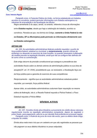 Direito Tributário
                                                         Material 01
                                                                                       Profº Ricardo Alexandre

                                                                                           www.lfg.com.br/
Curso: Intensivo Regular                                                            www.cursoparaconcursos.com.br

              Parágrafo único. A Fazenda Pública da União, na forma estabelecida em tratados,
        acordos ou convênios, poderá permutar informações com Estados estrangeiros no
        interesse da arrecadação e da fiscalização de tributos.
           Regra semelhante à do caput, sendo, no entanto, referente à troca de informações

            entre Estados-nações, desde que haja a celebração de tratados, acordos ou

            convênios. Perceba-se que, nos termos do Código, somente a União Federal (e não

            os Estados, DF ou Municípios) pode permutar as informações diretamente com

            os Estados estrangeiros.

        ARTIGO 200
              Art. 200. As autoridades administrativas federais poderão requisitar o auxílio da
        força pública federal, estadual ou municipal, e reciprocamente, quando vítimas de
        embaraço ou desacato no exercício de suas funções, ou quando necessário à efetivação
        dê medida prevista na legislação tributária, ainda que não se configure fato definido em
        lei como crime ou contravenção.

            Este artigo decorre da previsão constitucional que assegura a precedência das

            autoridades fiscais sobre os demais setores da administração pública na sua área de

            atuação(CF, art. 37, XVIII), possibilitando que, se necessário, a fiscalização faça uso

            da força pública para a garantia do exercício de suas competências

            Reciprocamente – significa que as autoridades administrativas estaduais podem

            requisitar, por exemplo, força pública federal.

            Apesar disto, as autoridades administrativas costumam fazer requisição na mesma

            esfera da federação, isto é, a Receita Federal requisita a Polícia Federal, o Fisco

            Estadual requisita a Polícia Militar.

                                               DÍVIDA ATIVA

             ARTIGO 201
                 Art. 201. Constitui dívida ativa tributária a proveniente de crédito dessa natureza,
        regularmente inscrita na repartição administrativa competente, depois de esgotado o
        prazo fixado, para pagamento, pela lei ou por decisão final proferida em processo regular.
              Parágrafo único. A fluência de juros de mora não exclui, para os efeitos deste artigo,
        a liquidez do crédito.

            Dívida ativa nada mais é do que um cadastro em que são registradas as pessoas que

            não pagaram os seus débitos tributários no prazo estipulado.


                                                                                                  106
 